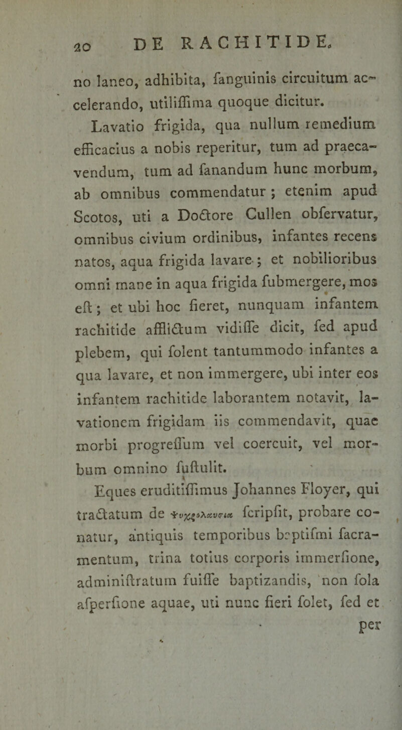 no laneo, adhibita, fanguinis circuitum ac¬ celerando, utiliffima quoque dicitur. Lavatio frigida, qua nullum remedium efficacius a nobis reperitur, tum ad praeca¬ vendum, tum ad fanandum hunc morbum, ab omnibus commendatur ; etenim apud Scotos, uti a Dodore Cullen obfervatur, omnibus civium ordinibus, infantes recens natos, aqua frigida lavare ; et nobilioribus omni mane in aqua frigida fubmergere, mos eft ; et ubi hoc fieret, nunquam infantem rachitide afflidum vidiffe dicit, fed apud plebem, qui folent tantummodo infantes a qua lavare, et non immergere, ubi inter eos infantem rachitide laborantem notavit, la- » vationem frigidam iis commendavit, quae morbi progreffum vel coercuit, vel mor¬ bum omnino fuftulit. Eques eruditiffimus Johannes Floyer, qui tradatum de lcripfit, probare co¬ natur, antiquis temporibus beptifmi facra- mentum, trina totius corporis immerfione, adminiftratum fuiffe baptizandis, non fola afperfione aquae, uti nunc fieri folet, fed et