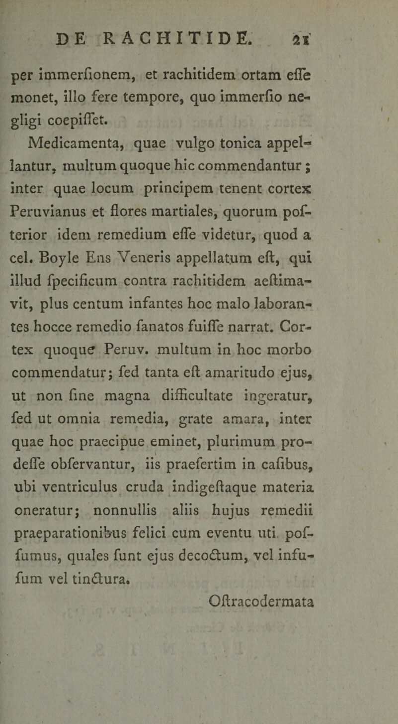 per immerfionem, et rachitidem ortam efle monet, illo fere tempore, quo immerfio ne- gligi coepiflet. Medicamenta, quae vulgo tonica appel-* lantur, multum quoque hic commendantur ; inter quae locum principem tenent cortex Peruvianus et flores martiales, quorum pof- terior idem remedium efle videtur, quod a cel. Boyle Ens Veneris appellatum eft, qui illud fpecificum contra rachitidem aeftima- vit, plus centum infantes hoc malo laboran¬ tes hocce remedio fanatos fuifle narrat. Cor¬ tex quoque Peruv. multum in hoc morbo commendatur; fed tanta eft amaritudo ejus, ut non fine magna difficultate ingeratur, fed ut omnia remedia, grate amara, inter quae hoc praecipue eminet, plurimum pro- defle obfervantur, iis praefertim in cafibus, ubi ventriculus cruda indigeftaque materia oneratur; nonnullis aliis hujus remedii praeparationibus felici cum eventu uti pof- fumus, quales funt ejus decodtum, vel infu- fum vel tin&amp;ura. Gftracodermata 'i ■ . , , r