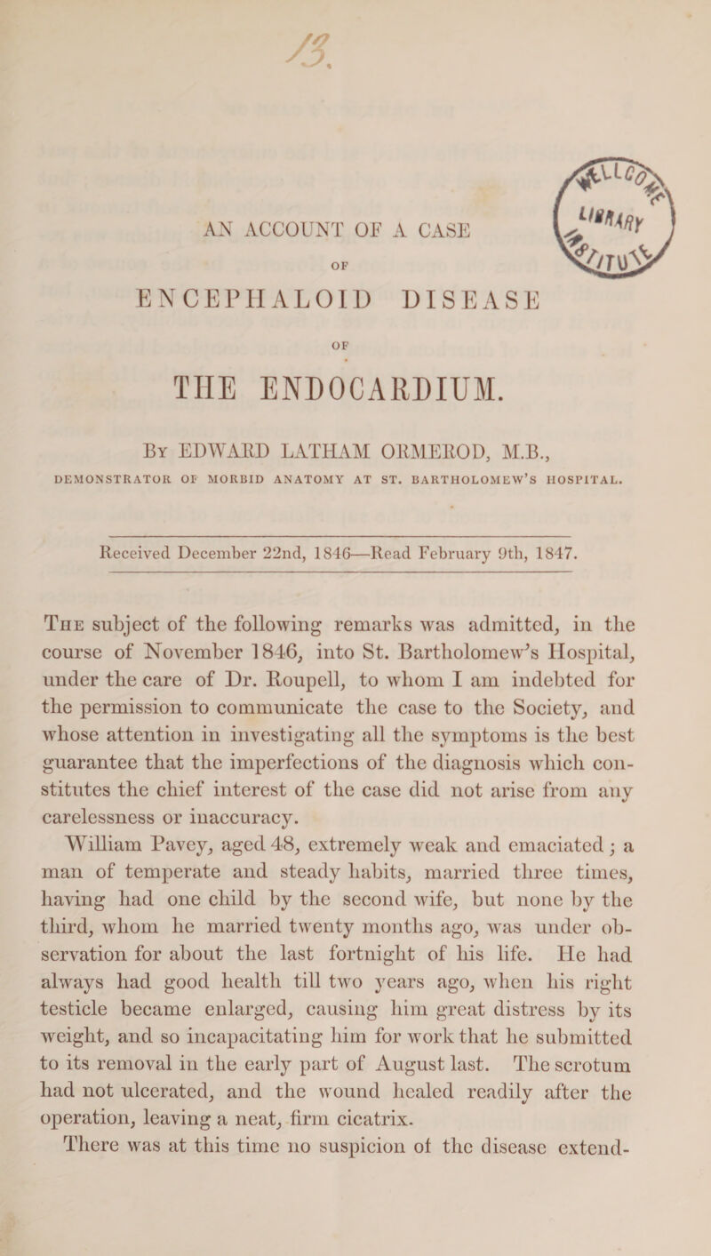 AN ACCOUNT OF A CASE OF EN CEP HALOID DISEASE N'/ro'Si OF THE ENDOCARDIUM. By EDWARD LATHAM ORMEltOD, M.B., DEMONSTRATOR OF MORBID ANATOMY AT ST. BARTHOLOMEW’S HOSPITAL. Received December 22nd, 1846—Read February 9th, 1847. The subject of the following remarks was admitted, in the course of November 1846, into St. Bartholomew^ Hospital, under the care of Dr. Itoupell, to whom I am indebted for the permission to communicate the case to the Society, and whose attention in investigating all the symptoms is the best guarantee that the imperfections of the diagnosis which con¬ stitutes the chief interest of the case did not arise from any carelessness or inaccuracy. William Pavcy, aged48, extremely weak and emaciated; a man of temperate and steady habits, married three times, having had one child by the second wife, but none by the third, whom he married twenty months ago, was under ob¬ servation for about the last fortnight of his life, tie had always had good health till two years ago, when his right testicle became enlarged, causing him great distress by its weight, and so incapacitating him for work that he submitted to its removal in the early part of August last. The scrotum had not ulcerated, and the wound healed readily after the operation, leaving a neat, firm cicatrix. There was at this time no suspicion ot the disease extend-