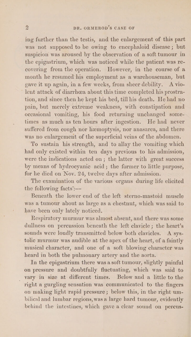 log further than the testis, and the enlargement of this part was not supposed to he owing to encephaloid disease; but suspicion was aroused by the observation of a soft tumour in the epigastrium, which was noticed while the patient was re¬ covering from the operation. However, in the course of a month he resumed his employment as a warehouseman, but gave it up again, in a few weeks, from sheer debility. A vio¬ lent attack of diarrhoea about this time completed his prostra¬ tion, and since then he kept his bed, till his death. He had no pain, but merely extreme weakness, with constipation and occasional vomiting, his food returning unchanged some¬ times as much as ten hours after ingestion. He had never suffered from cough nor haemoptysis, nor anasarca, and there wras no enlargement of the superficial veins of the abdomen. To sustain his strength, and to allay the vomiting wrhicli had only existed within ten days previous to his admission, were the indications acted on ; the latter with great success by means of hydrocyanic acid; the former to little purpose, for he died on Nov. 24, twelve davs after admission. The examination of the various organs during life elicited the following facts':—• Beneath the lower end of the left sterno-mastoid muscle was a tumour about as large as a chestnut, which was said to have been only lately noticed. Respiratory murmur was almost absent, and there was some dullness on percussion beneath the left clavicle; the heart's sounds were loudly transmitted below both clavicles. A sys¬ tolic murmur was audible at the apex of the heart, of a faintly musical character, and one of a soft blowing character was heard in both the pulmonary artery and the aorta. In the epigastrium there was a soft tumour, slightly painful on pressure and doubtfully fluctuating, which was said to varv in size at different times. Below and a little to the c< right a gurgling sensation was communicated to the fingers on making light rapid pressure; below this, in the right um¬ bilical and lumbar regions, was a large hard tumour, evidently behind the intestines, which gave a clear sound on percus-