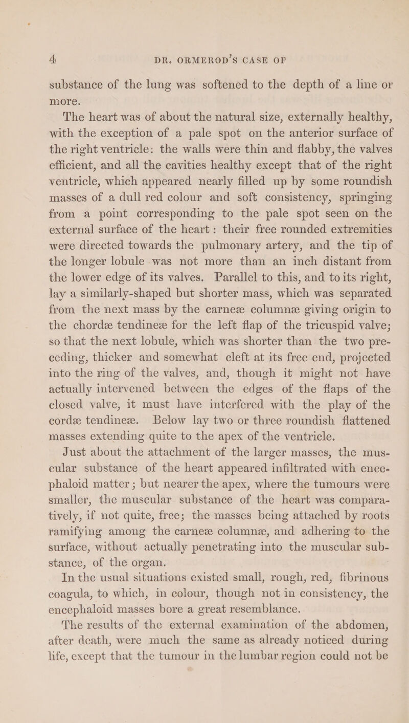 substance of the lung was softened to the depth of a line or more. The heart was of about the natural size, externally healthy, with the exception of a pale spot on the anterior surface of the right ventricle: the walls were thin and flabby, the valves efficient, and all the cavities healthy except that of the right ventricle, which appeared nearly filled up by some roundish masses of a dull red colour and soft consistency, springing from a point corresponding to the pale spot seen on the external surface of the heart: their free rounded extremities were directed towards the pulmonary artery, and the tip of the longer lobule was not more than an inch distant from the lower edge of its valves. Parallel to this, and to its right, lay a similarly-shaped but shorter mass, which was separated from the next mass by the carnese columnse giving origin to the chordse tendinese for the left flap of the tricuspid valve; so that the next lobule, which was shorter than the two pre¬ ceding, thicker and somewhat cleft at its free end, projected into the ring of the valves, and, though it might not have actually intervened between the edges of the flaps of the closed valve, it must have interfered with the play of the cordse tendinese. Below lay two or three roundish flattened masses extending quite to the apex of the ventricle. Just about the attachment of the larger masses, the mus¬ cular substance of the heart appeared infiltrated with ence- phaloid matter; but nearer the apex, where the tumours were smaller, the muscular substance of the heart was compara¬ tively, if not quite, free; the masses being attached by roots ramifying among the carnese columnse, and adhering to the surface, without actually penetrating into the muscular sub¬ stance, of the organ. In the usual situations existed small, rough, red, fibrinous coagula, to which, in colour, though not in consistency, the encephaloid masses bore a great resemblance. The results of the external examination of the abdomen, after death, were much the same as already noticed during life, except that the tumour in the lumbar region could not be