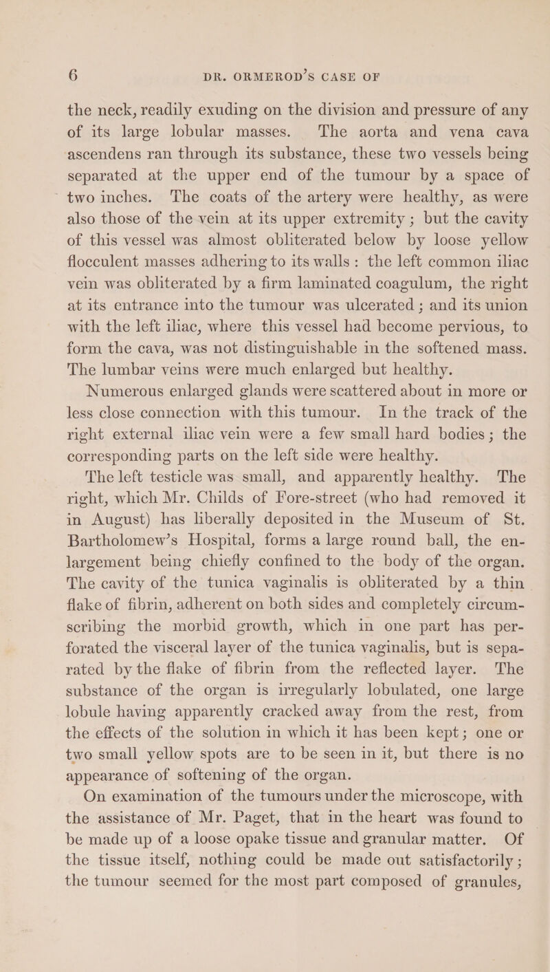 the neck, readily exuding on the division and pressure of any of its large lobular masses. The aorta and vena cava ascendens ran through its substance; these two vessels being separated at the upper end of the tumour by a space of two inches. The coats of the artery were healthy; as were also those of the vein at its upper extremity; but the cavity of this vessel was almost obliterated below by loose yellow flocculent masses adhering to its walls : the left common iliac vein was obliterated by a firm laminated coagulum, the right at its entrance into the tumour was ulcerated : and its union ✓ with the left iliac; where this vessel had become pervious, to form the cava, was not distinguishable in the softened mass. The lumbar veins were much enlarged but healthy. Numerous enlarged glands were scattered about in more or less close connection with this tumour. In the track of the right external iliac vein were a few small hard bodies; the corresponding parts on the left side were healthy. The left testicle was small, and apparently healthy. The right, which Mr. Childs of Fore-street (who had removed it in August) has liberally deposited in the Museum of St. Bartholomew’s Hospital, forms a large round ball, the en¬ largement being chiefly confined to the body of the organ. The cavity of the tunica vaginalis is obliterated by a thin flake of fibrin, adherent on both sides and completely circum¬ scribing the morbid growth, which in one part has per¬ forated the visceral layer of the tunica vaginalis, but is sepa¬ rated by the flake of fibrin from the reflected layer. The substance of the organ is irregularly lobulated, one large lobule having apparently cracked away from the rest, from the effects of the solution in which it has been kept; one or two small yellow spots are to be seen in it, but there is no appearance of softening of the organ. On examination of the tumours under the microscope, with the assistance of Mr. Paget, that in the heart was found to be made up of a loose opake tissue and granular matter. Of the tissue itself, nothing could be made out satisfactorily; the tumour seemed for the most part composed of granules,