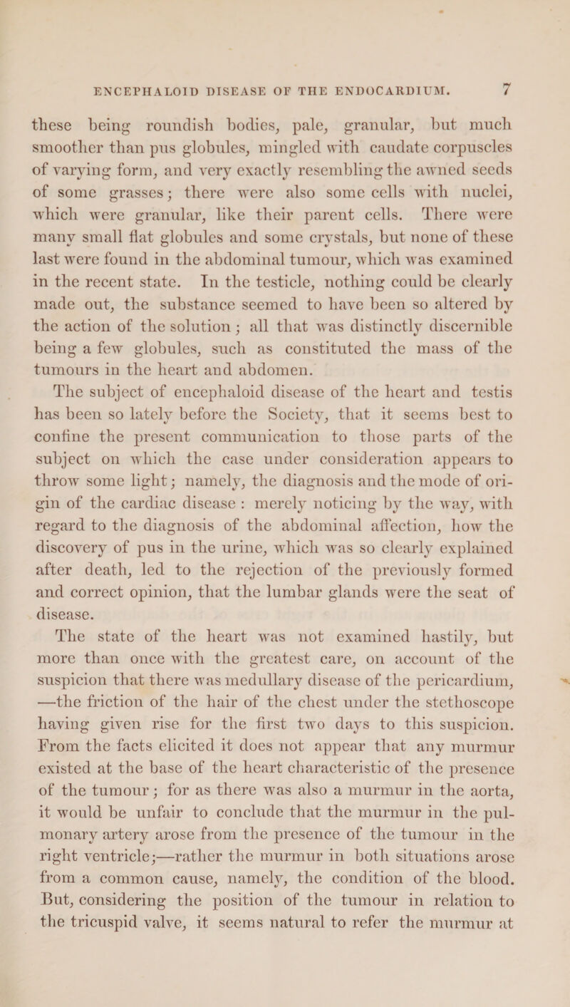 these being roundish bodies, pale, granular, but much smoother than pus globules, mingled with caudate corpuscles of varying form, and very exactly resembling the awned seeds of some grasses; there were also some cells with nuclei, which were granular, like their parent cells. There were many small flat globules and some crystals, but none of these last were found in the abdominal tumour, which was examined in the recent state. In the testicle, nothing could be clearly made out, the substance seemed to have been so altered by the action of the solution; all that was distinctly discernible being a few globules, such as constituted the mass of the tumours in the heart and abdomen. The subject of encephaloid disease of the heart and testis has been so latelv before the Society, that it seems best to confine the present communication to those parts of the subject on which the case under consideration appears to throw some light; namely, the diagnosis and the mode of ori¬ gin of the cardiac disease : merely noticing by the way, with regard to the diagnosis of the abdominal affection, how the discovery of pus in the urine, which was so clearly explained after death, led to the rejection of the previously formed and correct opinion, that the lumbar glands were the seat of disease. The state of the heart was not examined hastily, but more than once with the greatest care, on account of the suspicion that there was medullary disease of the pericardium, —the friction of the hair of the chest under the stethoscope having given rise for the first two days to this suspicion. From the facts elicited it does not appear that any murmur existed at the base of the heart characteristic of the presence of the tumour; for as there was also a murmur in the aorta, it would be unfair to conclude that the murmur in the pul¬ monary artery arose from the presence of the tumour in the right ventricle;—rather the murmur in both situations arose from a common cause, namely, the condition of the blood. But, considering the position of the tumour in relation to the tricuspid valve, it seems natural to refer the murmur at