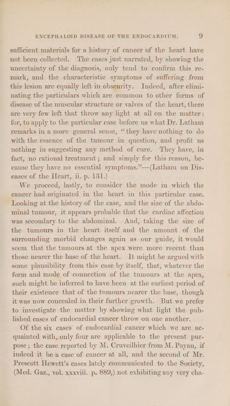 sufficient materials for a history of cancer of the heart have «/ not been collected. The cases just narrated, hy showing the uncertainty of the diagnosis, only tend to confirm this re¬ mark, and the characteristic symptoms of suffering from this lesion are equally left in obscurhy. Indeed, after elimi¬ nating the particulars which are common to other forms of disease of the muscular structure or valves of the heart, there are verv few left that throw anv light at all on the matter: for, to apply to the particular case before us what Dr. Latham remarks in a more general sense, u they have nothing to do with the essence of the tumour in question, and profit us nothing in suggesting any method of cure. They have, in fact, no rational treatment; and simply for this reason, be¬ cause they have no essential symptoms.”—(Latham on Dis¬ eases of the Heart, ii. p. 131.) We proceed, lastly, to consider the mode in which the cancer had originated in the heart in this particular case. Looking at the history of the case, and the size of the abdo¬ minal tumour, it appears probable that the cardiac affection was secondary to the abdominal. And, taking the size of the tumours in the heart itself and the amount of the surrounding morbid changes again as our guide, it would seem that the tumours at the apex were more recent than those nearer the base of the heart. It might be argued with some plausibility from this case by itself, that, whatever the form and mode of connection of the tumours at the apex, such might be inferred to have been at the earliest period of their existence that of the tumours nearer the base, though it was now concealed in their further growth. But we prefer to investigate the matter by showing what light the pub¬ lished cases of endocardial cancer throw on one another. Of the six cases of endocardial cancer which we are ac¬ quainted with, only four are applicable to the present pur¬ pose; the case reported by M. Cruveilhier fromM. Pavan, if indeed it be a case of cancer at all, and the second of Mr. Prescott IlewetPs cases lately communicated to the Society, (Med. Gaz., vol. xxxviii. p. 889,) not exhibiting any very clia-