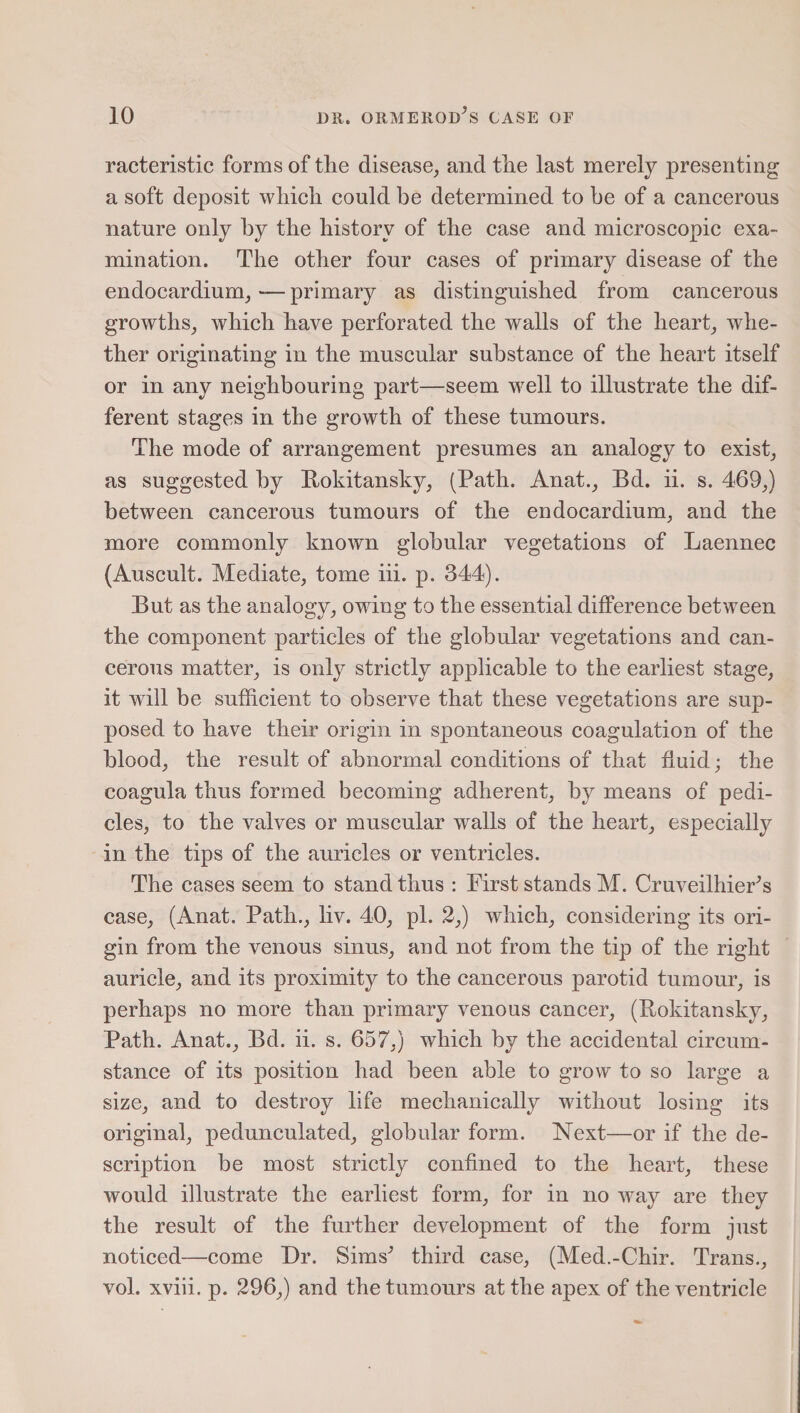 racteristic forms of the disease, and the last merely presenting a soft deposit which could be determined to be of a cancerous nature only by the history of the case and microscopic exa¬ mination. The other four cases of primary disease of the endocardium,—primary as distinguished from cancerous growths, which have perforated the walls of the heart, whe¬ ther originating in the muscular substance of the heart itself or in any neighbouring part—seem well to illustrate the dif¬ ferent stages in the growth of these tumours. The mode of arrangement presumes an analogy to exist, as suggested by Rokitansky, (Path. Anat., Bd. ii. s. 469,) between cancerous tumours of the endocardium, and the more commonly known globular vegetations of Laennec (Auscult. Mediate, tome iii. p. 344). But as the analogy, owing to the essential difference between the component particles of the globular vegetations and can¬ cerous matter, is only strictly applicable to the earliest stage, it will be sufficient to observe that these vegetations are sup¬ posed to have their origin in spontaneous coagulation of the blood, the result of abnormal conditions of that fluid; the coagula thus formed becoming adherent, by means of pedi¬ cles, to the valves or muscular walls of the heart, especially in the tips of the auricles or ventricles. The cases seem to stand thus : First stands M. Cruveilhier’s case, (Anat. Path., liv. 40, pi. 2,) which, considering its ori¬ gin from the venous sinus, and not from the tip of the right auricle, and its proximity to the cancerous parotid tumour, is perhaps no more than primary venous cancer, (Rokitansky, Path. Anat., Bd. ii. s. 657,) which by the accidental circum¬ stance of its position had been able to grow to so large a size, and to destroy life mechanically without losing its original, pedunculated, globular form. Next—or if the de¬ scription be most strictly confined to the heart, these would illustrate the earliest form, for in no way are they the result of the further development of the form just noticed—come Dr. Sims^ third case, (Med.-Chir. Trans., vol. xviii. p. 296,) and the tumours at the apex of the ventricle