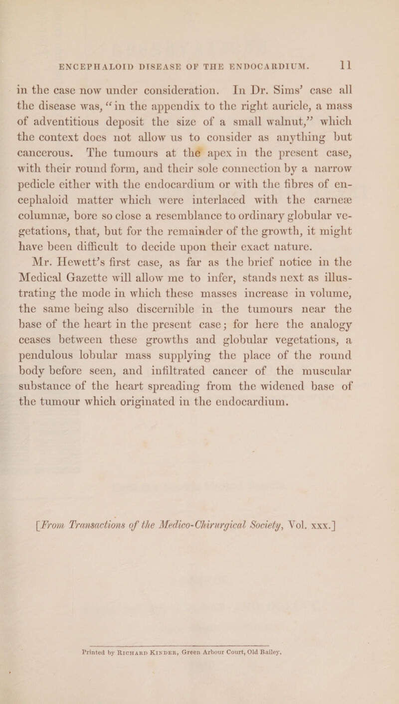 in the case now under consideration. In Dr. Sims’ case all the disease was, “ in the appendix to the right auricle, a mass of adventitious deposit the size of a small walnut/’ which the context does not allow us to consider as anything but cancerous. The tumours at the apex in the present case, with their round form, and their sole connection by a narrow pedicle either with the endocardium or with the fibres of en- ceplialoid matter which were interlaced with the carnese columnse, bore so close a resemblance to ordinary globular ve¬ getations, that, but for the remainder of the growth, it might have been difficult to decide upon their exact nature. Mr. Hewett’s first case, as far as the brief notice in the Medical Gazette will allow me to infer, stands next as illus¬ trating the mode in which these masses increase in volume, the same being also discernible in the tumours near the base of the heart in the present case; for here the analogy ceases between these growths and globular vegetations, a pendulous lobular mass supplying the place of the round body before seen, and infiltrated cancer of the muscular substance of the heart spreading from the widened base of the tumour which originated in the endocardium. [From Transactions of the Medico-Chirurgical Society, Yol. xxx.] Printed by Richard Kinder, Green Arbour Court, Old Bailey.