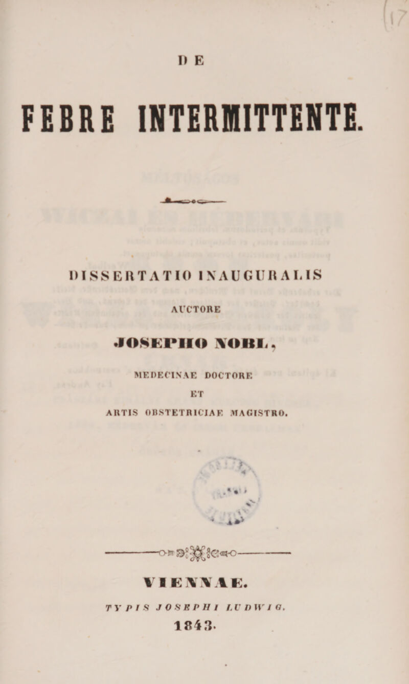 I) E FEBRE INTERMITTENTE. DISSERTATIO INAUGURARIS ACCTORE josepiio voitr. ME PETINAE DOCTORE ET ARTIS OBSTETRICIAE MAGISTRO. -- VIEOIE. TYPIS J OSBP H I l,V 1) II' / O. 1843.