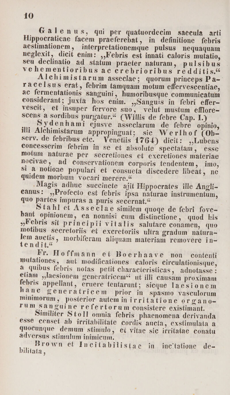 0 a I e n u s, qui per quatuordecim saecula arti Hippocraticae facem praeferebat, in definitione febris aestimationem, interpretationemque pulsus nequaquam neglexit, dicit enim: ,,Febris est innati caloris mutatio, seu declinatio ad statum praeter naturam, pulsibus vehe mentior ibus ac crebrioribus redditi s.a AIcliimistarum asseclae; quorum princeps Pa¬ ra celsus erat, febrim tamquam motum effervescentiae, ac fermentationis sanguini, humoribusque communicatum considerant; juxta hos enim. ,,Sanguis in febri effer¬ vescit, et insuper fervore suo, velut mustum efflore¬ scens a sordibus purgatur.^ (Wiilis de febre Cap. I.) Sydenhami ejusve asseclarum de febre opinio, dii Alchimistarum appropinguat; sic Werlhof (Ob- serv. de febribus etc. Venetiis 1764) dicit: „Lubens concesserim febrim in se et absolute spectatam, esse motum naturae per secretiones et excretiones materiae nocivae, ad conservationem corporis tendentem, imo, si a notione populari et consueta discedere libeat, ne quidem morbum vocari merere.u .Magis adhuc succincte ajit Hippocrates ille Angli— canus: „Profecto est febris ipsa naturae instrumentum, quo partes impuras a puris secernat. “ $ tabi et Asseclae similem quoqe de febri fove- oani opinioneffl^ ea nonnisi cum distinctione, quod his ebris sit p r i n c i p i i vitali s salutare conamen, quo motibus secretoriis ei excretoriis ultra gradum natura¬ lem auctis, morbi feram aliquam materiam removere in- t e n dit“ Fr. H o f f m a n n et 11 oerhaave non contenti mutationes, aut modificationes caloris circulationisque, a quibus febris notas petit characteristicas, adnotasse: etiam „Iaesionem generatricem^ ut illi causam proximam ebns appellant, eruere tentarunt; sicque laesionem nane g e n e r a t r i c e m prior in spasmo vasculorum nummorum, posterior autem in irritatione organo- 111 m J? a.n.£111 li e referto r u m consistere existimant. Similiter StoII omnia febris phaenomena derivanda esse censet ab irritabilitate cordis aucta, exstimulata a quocunque demum stimulo, et vitae sic irritatae conatu adversus stimulum inimicum. ..... ^10wn e* I n c i t a b i 1 i s ta e in incitatione de¬ bilitata ,