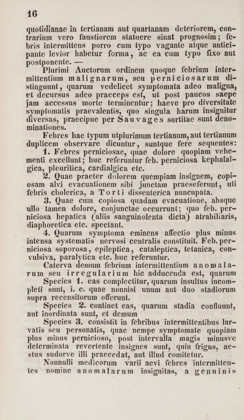 10 quotidianae in tertianam aut quartanam deteriorem, con¬ trarium vero faustiorem statuere sinat prognosiin; fe¬ bris intermittens porro cum typo vagante atque antici¬ pante levior habetur forma, ac ea cum typo fixo aut postponente. — Plurimi Auctorum ordinem quoque febrium inter¬ mittentium malignarum, seu perniciosarum di¬ stinguunt, quarum vedelicet symptomata adeo maligna, et decursus adeo praeceps est, ut post paucos saepe jam accessus morte terminentur; haeve pro diversitate symptomatis praevalentis, quo singula harum insignitur diversas, praecipue per Sauvages sortitae sunt deno¬ minationes. Febres hae typum utplurimum tertianum, aut tertianum duplicem observare dicuntur, suntque fere sequentes: 4. Febres perniciosae, quae dolore quopiam vehe¬ menti excellunt; huc referuntur feb. perniciosa kephalal- gica, pleuritica, cardialgica etc. 2. Quae praeter dolorem quempiam insignem, copi¬ osam alvi evacuationem sibi junctam praeseferunt, uti febris cholerica, a Torti dissenterica nuncupata. 3. Quae cum copiosa quadam evacuatione, absque ullo tamen dolore, conjunctae occurrunt; quo feb. per¬ niciosa hepatica (aliis sanguinolenta dicta) atrabiliaris, diaphoretica etc. spectant. 4. Quarum symptoma eminens affectio plus minus intensa systematis nervosi centralis constituit. Feb. per¬ niciosa soporosa, epileptica, cataleptica, tetanica, con- vulsiva, paralytica etc. huc referuntur. Caterva demum febrium intermittentium anomala- rum seu irregularium hic adducenda est, quarum Species 1. eas complectitur, quarum insultus incom¬ pleti sunt, i. e. quae nonnisi unum aut duo stadiorum supra recensitorum offerunt. Species 2. continet eas, quarum stadia confluunt, aut inordinata sunt, et demum Species 3. consistit in febribus intermittentibus lar¬ vatis seu personatis, quae nempe symptomate quopiam plus minus pernicioso, post intervalla magis minusve determinata revertente insignes sunt, quin frigus, ae¬ stus sudorve illi praecedat, aut illud comitetur. Nonnulli medicorum varii aevi febres intermitten¬ tes nomine ano malarum insignitas, a genuinis