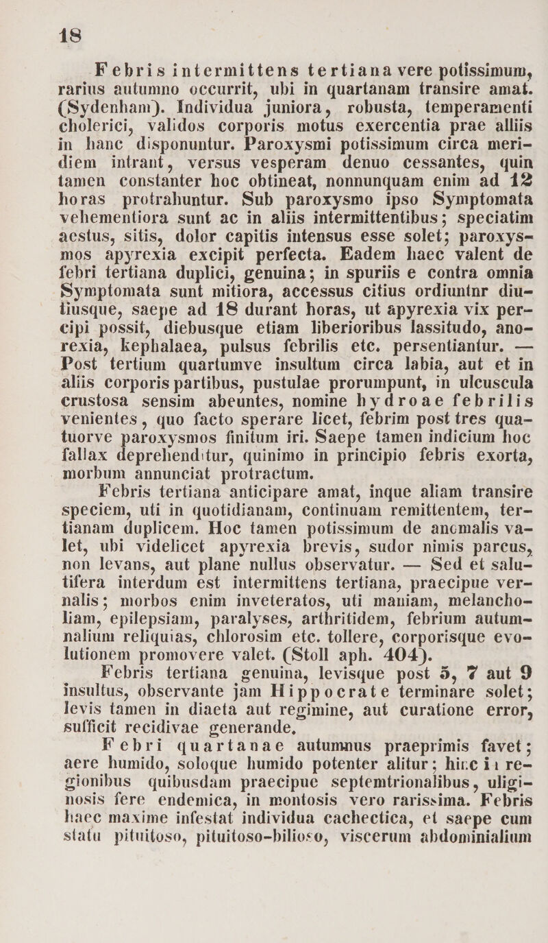 Febris intermittens tertiana vere potissimum, rarius autumno occurrit, ubi in quartanam transire amat. (Sydenhain). Individua juniora, robusta, temperamenti cholerici, validos corporis motus exercentia prae alliis in hanc disponuntur. Paroxysmi potissimum circa meri¬ diem intrant, versus vesperam denuo cessantes, quin tamen constanter hoc obtineat, nonnunquam enim ad 12 horas protrahuntur. Sub paroxysmo ipso Symptomata vehementiora sunt ac in aliis intermittentibus; speciatim aestus, sitis, dolor capitis intensus esse solet; paroxys¬ mos apyrexia excipit perfecta. Eadem haec valent de febri tertiana duplici, genuina; in spuriis e contra omnia Symptomata sunt mitiora, accessus citius ordiuntur diu- tiusque, saepe ad 18 durant horas, ut apyrexia vix per¬ cipi possit, diebusque etiam liberioribus lassitudo, ano¬ rexia, kephalaea, pulsus febrilis etc. persentiantur. — Post tertium quartumve insultum circa labia, aut et in aliis corporis partibus, pustulae prorumpunt, in ulcuscula crustosa sensim abeuntes, nomine hydro ae febrilis venientes, quo facto sperare licet, febrim post tres qua- tuorve paroxysmos finitum iri. Saepe tamen indicium hoc fallax deprehenditur, quinimo in principio febris exorta, morbum annunciat protractum. Febris tertiana anticipare amat, inque aliam transire speciem, uti in quotidianam, continuam remittentem, ter¬ tianam duplicem. Hoc tamen potissimum de anomalis va¬ let, ubi videlicet apyrexia brevis, sudor nimis parcus, non levans, aut plane nullus observatur. — Sed et salu¬ tifera interdum est intermittens tertiana, praecipue ver¬ nalis ; morbos enim inveteratos, uti maniam, melancho¬ liam, epilepsiam, paralyses, arthritidem, febrium autum¬ nalium reliquias, chlorosim etc. tollere, corporisque evo¬ lutionem promovere valet. (Stoll aph. 404). Febris tertiana genuina, levisque post 5, 7 aut 9 insultus, observante jam Hippocrate terminare solet; levis tamen in diaeta aut regimine, aut curatione error, sufficit recidivae generande. Febri quartanae autumnus praeprimis favet; aere humido, soloque humido potenter alitur; hinc i i re¬ gionibus quibusdam praecipue septemtrionalibus, uligi¬ nosis fere endemica, in montosis vero rarissima. Febris haec maxime infestat individua cachectica, et saepe cum statu pituitoso, pituitoso-bilioso, viscerum abdominialium