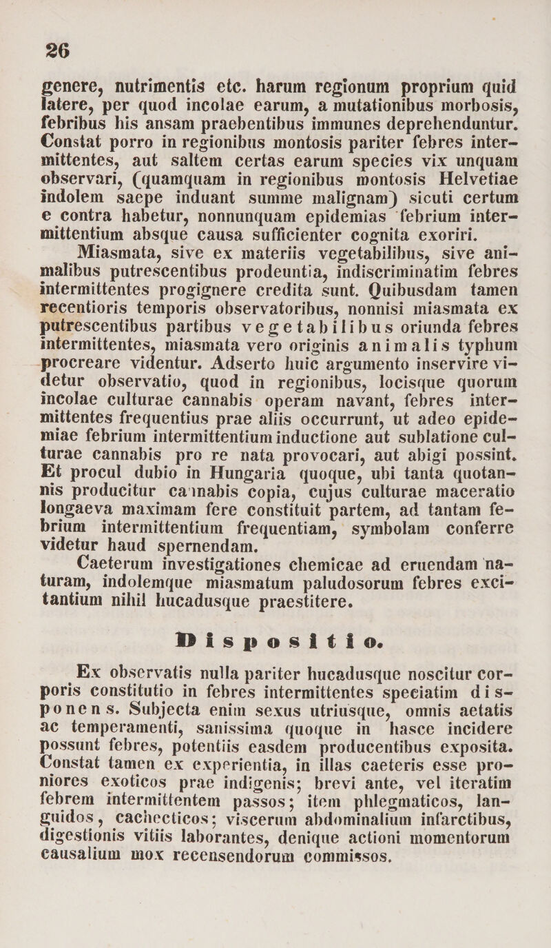 genere, nutrimentis etc. harum regionum proprium quid latere, per quod incolae earum, a mutationibus morbosis, febribus his ansam praebentibus immunes deprehenduntur. Constat porro in regionibus montosis pariter febres inter¬ mittentes, aut saltem certas earum species vix unquam observari, (quamquam in regionibus montosis Helvetiae Indolem saepe induant summe malignam) sicuti certum e contra habetur, nonnunquam epidemias febrium inter¬ mittentium absque causa sufficienter cognita exoriri. Miasmata, sive ex materiis vegetabilibus, sive ani¬ malibus putrescentibus prodeuntia, indiscriminatim febres intermittentes progignere credita sunt. Quibusdam tamen recentioris temporis observatoribus, nonnisi miasmata ex putrescentibus partibus vegetabilibus oriunda febres intermittentes, miasmata vero originis animalis typhum procreare videntur. Adserto huic argumento inservire vi¬ detur observatio, quod in regionibus, locisque quoruin incolae culturae cannabis operam navant, febres inter¬ mittentes frequentius prae aliis occurrunt, ut adeo epide- miae febrium intermittentium inductione aut sublatione cul¬ turae cannabis pro re nata provocari, aut abigi possint. Et procul dubio in Hungaria quoque, ubi tanta quotan¬ nis producitur cannabis copia, cujus culturae maceratio longaeva maximam fere constituit partem, ad tantam fe¬ brium intermittentium frequentiam, symbolam conferre videtur haud spernendam. Caeterum investigationes chemicae ad eruendam na¬ turam, indolemque miasmatum paludosorum febres exci¬ tantium nihil hucadusque praestitere. Dispositio. t Ex observatis nulla pariter hucadusque noscitur cor¬ poris constitutio in febres intermittentes speeiatim d i s- ponens. Subjecta enim sexus utriusque, omnis aetatis ac temperamenti, sanissima quoque in hasce incidere possunt febres, potentiis easdem producentibus exposita. Constat tamen ex experientia, in illas caeteris esse pro¬ niores exoticos prae indigenis; brevi ante, vel iteratim febrem intermittentem passos; item phlegmaticos, lan¬ guidos, cachecticos; viscerum abdominalium infarctibus, digestionis vitiis laborantes, denique actioni momentorum causalium mox recensendorum commissos.