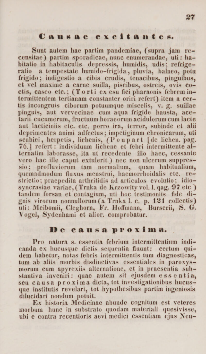 € ini 8 a c excitante*. Sunt autem hae partim pandemiae, (supra jam re¬ censitae) partim sporadicae, nunc enumerandae, uti: ha¬ bitatio in habitaculis depressis, humidis, udis; refrige¬ ratio a tempestate humido-frigida, pluvia, balneo, potu frigido; indigestio a cibis crudis, tenacibus, pinguibus, et vel maxime a carne suilla, piscibus, ostreis, ovis co¬ ctis, caseo etc.; (Torti ex esu fici ph&amp;raonis febrem in¬ termittentem tertianam constanter oriri refert) item a cer¬ tis incongruis ciborum potuumque miscelis, v. g. suillae pinguis, aut vervecinae cum aqua frigide hausta, ace- tarii cucumerum, fructuum horaeorum acidulorum cum lacte aut lacticiniis etc. etc. porro ira, terror, subinde et alii deprimentes animi adfcctus; impetiginum chronicarum, uti scabiei, herpetis, lichenis, (Poupart [de lichen, pag. 76. | refert: individuum lichene et febri intermittente al- ternatim laborasse, ita ut recedente illo haec, cessante vero hac ille caput extulerit.) nec non ulcerum suppres¬ sio; profluviorum tam normalium, quam habitualium, quemadmodum fluxus menstrui, haemorrhoidalis etc. re¬ strictio; praepedita arthritidis ad articulos evolutio; idio— syncrasiae variae, (Trnka de Krzowity vol. 1. qag. 97 etc ) tandem forsan et contagium, uti hoc testimoniis fide di¬ gnis virorum nonnullorum (a Trnka 1. c. p. i2i collectis) uti; Meibomii, Cleghorn, Fr. Hoffmann, Burserii, S. G. Yogel, Sydenhami et alior. comprobatur. 11 e causa proiima. . Pro natura s. essentia febrium intermittentium indi¬ canda ex hucusque dictis sequentia fluunt: certum qui¬ dem habetur, notas febris intermittentis tum diagnosticas, tum ab aliis morbis disdinclivas essentiales in paroxys¬ morum cum apyrexiis alternatione, et in praesentia sub¬ stantiva inveniri: quae autem sit ejusdem e ss e n t i a, seu causa proxima dicta, tot investigationibus hucus¬ que institutis revelari, tot hvpothesibus partim ingeniosis dilucidari nondum potuit. Ex historia Medicinae abunde cognitum est veteres morbum hunc in substrato quodam materiali quesivisse, ubi e contra recentioris aevi medici essentiam ejus Neu-