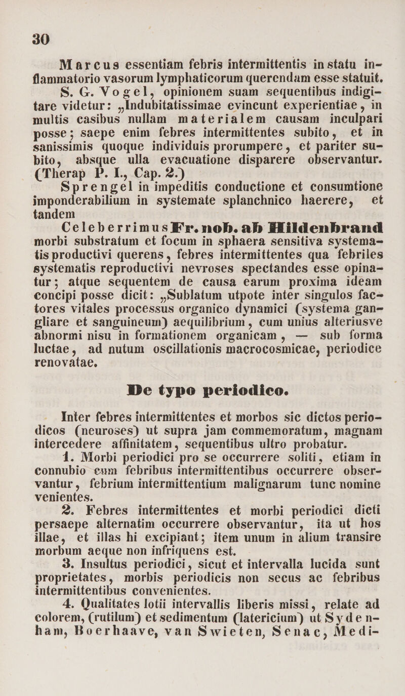 Marcus essentiam febris intermittentis in statu in¬ flammatorio vasorum lymphaticorum querendam esse statuit. S. G. Y o g e 1, opinionem suam sequentibus indigi— tare videtur: ^Indubitatissimae evincunt experientiae, in multis casibus nullam materialem causam inculpari posse; saepe enim febres intermittentes subito, et in sanissimis quoque individuis prorumpere, et pariter su¬ bito, absque ulla evacuatione disparere observantur. (Therap P. I., Cap. 2.) Sprengel in impeditis conductione et consumtione imponderabilium in systemate splanchnico haerere, et tandem CeleberrimusFr.noft.ali Mildenftrand morbi substratum et focum in sphaera sensitiva systema¬ tis productivi querens, febres intermittentes qua febriles systematis reproductivi nevroses spectandes esse opina¬ tur ; atque sequentem de causa earum proxima ideam concipi posse dicit: „Sublatum utpote inter singulos fac¬ tores vitales processus organico dynamiei (systema gan- gliare et sanguineum) aequilibrium, cum unius alteriusve abnormi nisu in formationem organicam , — sub forma luctae, ad nutum oscillationis macrocosmicae, periodice renovatae. De typo periodico. Inter febres intermittentes et morbos sic dictos perio¬ dicos (neuroses) ut supra jam commemoratum, magnam intercedere affinitatem, sequentibus ultro probatur. 1. Morbi periodici pro se occurrere soliti, etiam in connubio eum febribus intermittentibus occurrere obser¬ vantur , febrium intermittentium malignarum tunc nomine venientes. 2. Febres intermittentes et morbi periodici dicti persaepe alternatim occurrere observantur, ita ut hos illae, et illas hi excipiant; item unum in alium transire morbum aeque non infriquens est. 3. Insultus periodici, sicut et intervalla lucida sunt proprietates, morbis periodicis non secus ac febribus intermittentibus convenientes. 4. Qualitates lotii intervallis liberis missi, relate ad colorem, (rutilum) et sedimentum (latericium) ut Syde n- ham, Boerhaave, van Swieten, Senae, Medi-