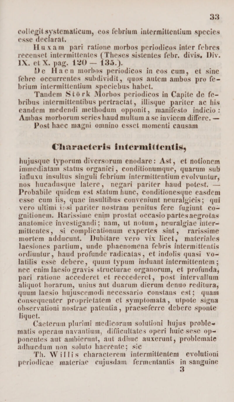 collegit systcmaticum, eos febrium intermittentium .species esse declarat. 11 u vam pari ratione morbos periodicos inter febres recenset intermittentes (Theses sistentes febr. divis# l)iv. 1\. et X. pag. VtO — 136.). fi)e llacn morbos periodicos in eos cum, et sine febre occurrentes subdividit, quos autem aiubos pro fe¬ brium intermittentium speciebus habet. Tandem StOrk Morbos periodicos in Capite de fe¬ bribus intermittentibus pertractat, iliisque pariter ac his eandem medendi methodum opponit, manifesto indicio: Ambas morborum series haud multum a se invicem difFere. — Post haec magni omnino esset momenti causam Characteris intermittentis, hujusque typorum diversorum enodare: Ast, et notionem immediatam status organici, conditionumque, quarum sub influxu insultus singuli febrium intermittentium evolvuntur, nos hucadnsque latere, negari pariter haud potest. — Probabile quidem est statum hunc, conditionesque easdem esse cum iis, quae insultibus conveniunt neuralgicis; qui vero ultimi ir»si pariter nostram penitus fere fugiunt co¬ gnitionem. Rarissime enim prostat occasio partes aegrotas anatomice investigandi; nam, ut notum, neuralgiae inter¬ mittentes, si complicationum expertes sint, rarissime mortem adducunt. Dubitare vero vix licet, materiales laesiones partium, unde phaenomena febris intermittentis ordiuntur, haud profunde radicatas, et indolis quasi vo¬ latilis esse debere, quum typum induant intermittentem; nec enim laesio gravis structurae organorum, et profunda, pari ratione accederet et reccederct, post intervallum aliquot horarum, unius aut duarum dierum denuo reditura, quum laesio hujuscemodi necessario constans est; quam Consequenter proprietatem et symptomata, ulpote signa observationi nostrae patentia, pfaeseferre debere sponte liquet. Caetermn plurimi modicorum solutioni hujus proble* matis operam navantium, difficultates operi huic sese op¬ ponentes aut ambierunt, aut adhuc auxerunt, problemate adhucdum non soluto haerente; sic Th. \V illis characterem intermittentem evolutioni periodicae materiae cuiusdam fermentantis in sanguine 3