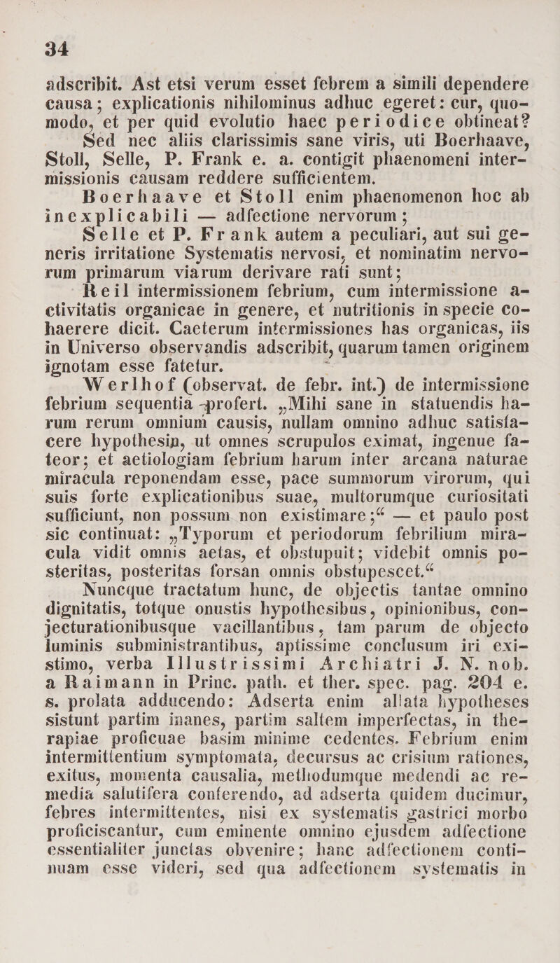 adscribit. Ast etsi verum esset febrem a simili dependere causa; explicationis nihilominus adhuc egeret: cur, quo¬ modo, et per quid evolutio haec periodice obtineat? Sed nec aliis clarissimis sane viris, uti Boerhaave, Stoll, Selle, P. Frank e. a. contigit phaenomeni inter¬ missionis causam reddere sufficientem. Boerhaave et Stoll enim phaenomenon hoc ab inexplicabili — adfectione nervorum; Se 11 e et P. Frank autem a peculiari, aut sui ge¬ neris irritatione Systematis nervosi, et nominatim nervo¬ rum primarum viarum derivare rati sunt; lieil intermissionem febrium, cum intermissione a- etivitatis organicae in genere, et nutritionis in specie co¬ haerere dicit. Caeterum intermissiones has organicas, iis in Universo observandis adscribit, quarum tamen originem ignotam esse fatetur. Werlhof (observat, de febr. int.) de intermissione febrium sequentia profert. „Mihi sane in statuendis ha¬ rum rerum omnium causis, nullam omnino adhuc satisfa¬ cere hypothesin, ut omnes scrupulos eximat, ingenue fa¬ teor; et aetiologiam febrium harum inter arcana naturae miracula reponendam esse, pace summorum virorum, qui suis forte explicationibus suae, multorumque curiositati sufficiunt, non possum non existimare ;44 — et paulo post sic continuat: „ Typorum et periodorum febrilium mira¬ cula vidit omnis aetas, et obstupuit; videbit omnis po¬ steritas, posteritas forsan omnis obstupescet/4 Nuncque tractatum hunc, de objectis tantae omnino dignitatis, totque onustis hypothesibus, opinionibus, con- jecturationibusque vacillantibus, tam parum de objecto luminis subministrantibus, aptissime conclusum iri exi¬ stimo, verba Illustrissimi Archiatri J. N. n o b. a Eaimann in Prine, path. et ther. spec. pag. 204 e. s. prolata adducendo: Adserta enim allata hypotheses sistunt partim inanes, partim saltem imperfectas, in the¬ rapiae proficuae basim minime cedentes. Febrium enim intermittentium symptomata, decursus ac crisium rationes, exitus, momenta causalia, methodumque medendi ac re¬ media salutifera conferendo, ad adserta quidem ducimur, febres intermittentes, nisi ex systematis gastrici morbo proficiscantur, cum eminente omnino ejusdem adfectione essentialiter junctas obvenire; hanc adfectionem conti¬ nuam esse videri, sed qua adfectionem systematis in