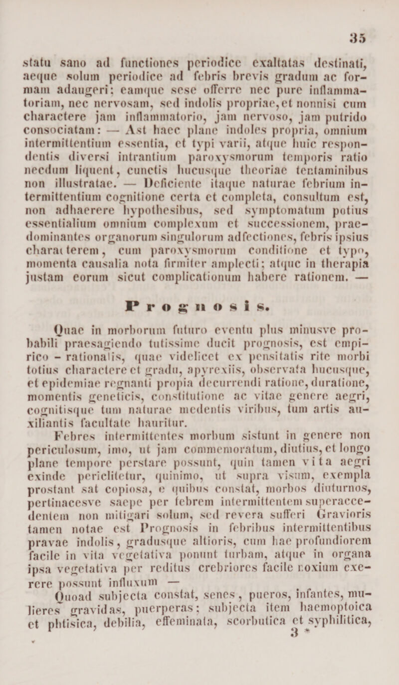 statu sano ad functiones periodice exaltatas destinati, aeque solum periodice ad febris brevis gradum ac for¬ mam adaugeri: eamque sese offerre nec pure inflamma¬ toriam, nec nervosam, sed indolis propriae,et nonnisi cum charactere jam inflammatorio, jam nervoso, jam putrido consociatam: — Ast haec plane indoles propria, omnium intermittentium essentia, et typi varii, atque huic respon¬ dentis diversi intrantium paroxysmorum temporis ratio necdum liquent, cunctis hucusque theoriae tentaminibus non illustratae. — Deficiente itaque naturae febrium in¬ termittentium cognitione certa et completa, consultum est, non adhaerere hvpothesibus, sed symptomatum potius essentialium omnium complexum et successionem, prac- dominantes organorum singulorum adfectiones, febris ipsius charaiterem, cum paroxysmorum conditione et typo, momenta causalia nota firmiter amplecti; atque in therapia justam eorum sicut complicationum habere rationem. — Prognosis. Quae in morborum futuro eventu plus minusve pro¬ babili praesagiendo tutissime ducit prognosis, est empi¬ rico - rationalis, quae videlicet ex pensitatis rite morbi totius charactere et gradu, apyrexiis, observata hucusque, et epidemiae regnanti propia decurrendi ratione, duratione, momentis geneticis, constitutione ac vitae genere aegri, cognitisque tum naturae medentis viribus, tum artis au- xiliantis facultate hauritur. Febres intermittentes morbum sistunt in genere non periculosum, imo, ut jam commemoratum, diutius, et longo plane tempore perstare possunt, quin tamen vita aegri exinde poriclitetur, quinimo, ut supra visum, exempla prostant sat copiosa, e quibus constat, morbos diuturnos, pertinacesvc saepe per febrem intermittentem superacce- dentem non mitigari solum, sed revera sufferi Gravioris tamen notae est Prognosis in febribus intermittentibus pravae indolis, gradusque ait io ris, cum hae profundiorem facile in vita vegefativa ponunt turbam, atque in organa ipsa vegefativa per reditus crebriores facile r.oxium exo¬ rere possunt influxum — Ouoad subjecta constat, senes, pueros, infantes, mu¬ lieret gravidas, puerperas; subjecta item haemoptoica et phtisica, debilia, effeminata, scorbutica ct syphilitica, *1