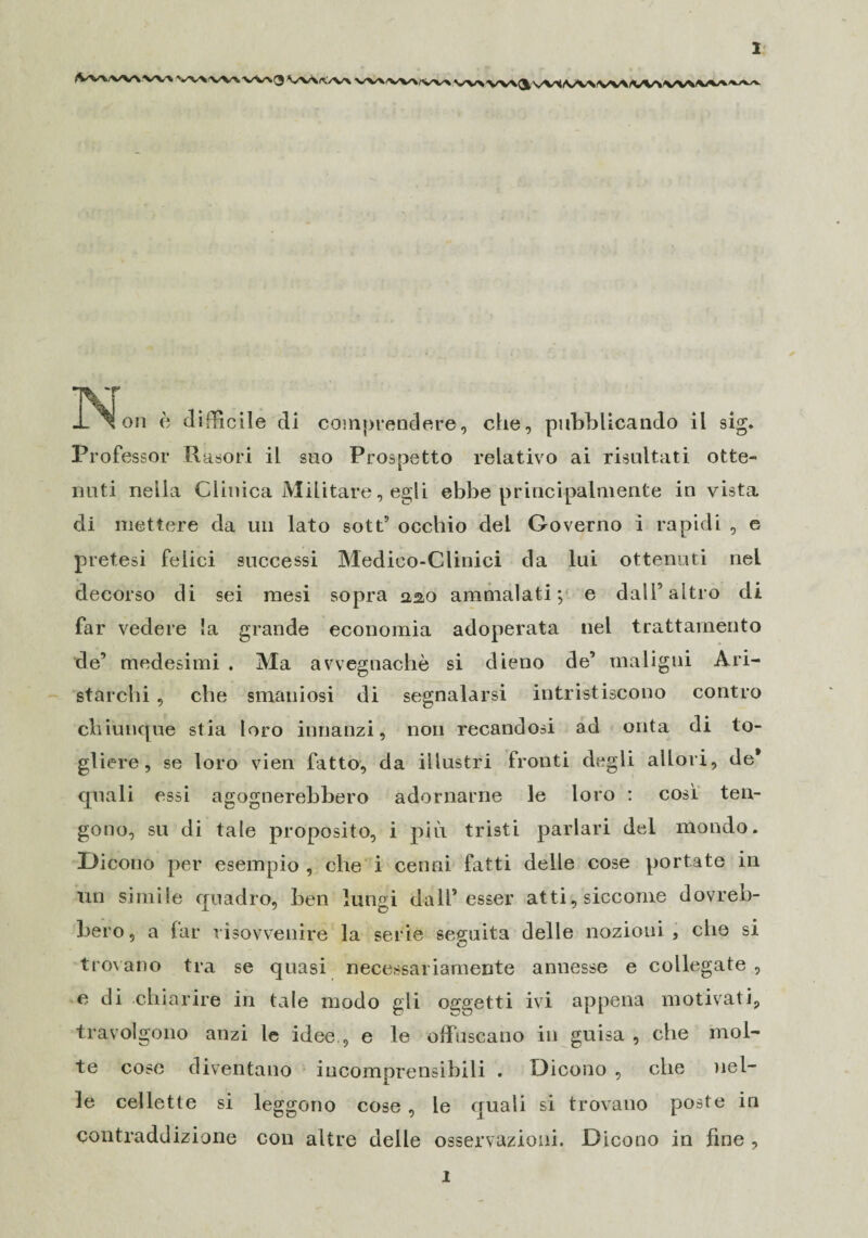 fVv%/w\ w\ v .^on è difficile di comprendere, che, pubblicando il sig. Professor Rasori il suo Prospetto relativo ai risultati otte¬ nuti nella Clinica Militare, egli ebbe principalmente in vista di mettere da un lato sott5 occhio del Governo i rapidi , e pretesi felici successi Medico-Clinici da lui ottenuti nel decorso di sei mesi sopra aao ammalati; e dall7 altro di far vedere la grande economia adoperata nel trattamento de5 medesimi . Ma avvegnaché si dieno de’ maligni Ari¬ starchi , che smaniosi di segnalarsi intristiscono contro chiunque stia loro innanzi, non recandosi ad onta di to¬ gliere, se loro vien fatto, da illustri fronti degli allori, de* quali essi agognerebbero adornarne le loro : cosi ten¬ gono, su di tale proposito, i più tristi parlari del mondo. Dicono per esempio , che i cenni fatti delle cose portate in un simile quadro, ben lungi dall’esser atti, siccome dovreb¬ bero , a far risovvenire la serie seguita delle nozioni , che si trovano tra se quasi necessariamente annesse e collegate , e di chiarire in tale modo gli oggetti ivi appena motivati, travolgono anzi le idee , e le offuscano in guisa , che mol¬ te cose diventano incomprensibili . Dicono , che nel¬ le cellette si leggono cose , le quali si trovano poste in contraddizione con altre delle osservazioni. Dicono in fine , ì