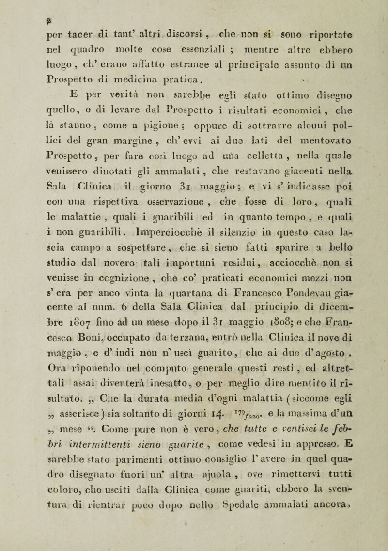 per tacer di tant’ altri discorsi , che non si sono riportate nel quadro molte cose essenziali ; mentre altre ebbero luogo, eh* erano affatto estranee al principale assunto di un Prospetto di medicina pratica. E per verità non sarebbe egli stato ottimo disegno quello, o di levare dai Prospetto i risultati economici , che là stanno, come a pigione; oppure di sottrarre alcuni pol¬ lici del gran margine, eh* ervi ai due lati del mentovato Prospetto , per fare così luogo ad mìa celle!ta , nella quale venissero dinotati gli ammalati , clic restavano giacenti nella Sala Clinica il giorno 3i maggio; e vi s5 indicasse poi con una rispettiva osservazione, che fosse di loro, quali le malattie , quali i guaribili ed in quanto tempo , e quali i non guaribili. Imperciocché il silenzio in questo caso la¬ scia campo a sospettare, che si sieno fatti sparire a bello studio dal novero tali importuni residui, acciocché non si venisse in cognizione , che co’ praticati economici mezzi non s’era per anco vinta la quartana di Francesco Pondevau gia¬ cente al tiara. 6 della Sala Clinica dal principio di dicem¬ bre 1807 fino ad un mese dopo il 3i maggio 1808; oche Fran¬ cesco Boni, occupato da terzana, entrò nella Clinica il nove di maggio, e d’indi non n’uscì guarito, che ai due d’agosto . Ora riponendo nel computo generale questi resti , ed altret¬ tali assai diventerà inesatto, o per meglio dire mentito il ri¬ sultato. „ Che la durata media d’ogni malattia ( siccome egli „ asserisce) sia soltanto di giorni jz(* I79/^0* e la massima d’un „ mese Come pure non è vero, che tutte e ventisei le feb¬ bri intermittenti sieno guarite , come vedasi in appresso. E sarebbe stato parimenti ottimo consiglio l’avere in quel qua¬ dro disegnato fuori un’ altra ajuola , ove rimettervi tutti coloro, che usciti dalla Clinica come guariti, ebbero la sven¬ tura di rientrar poco dopo nello Spedale ammalati ancora.