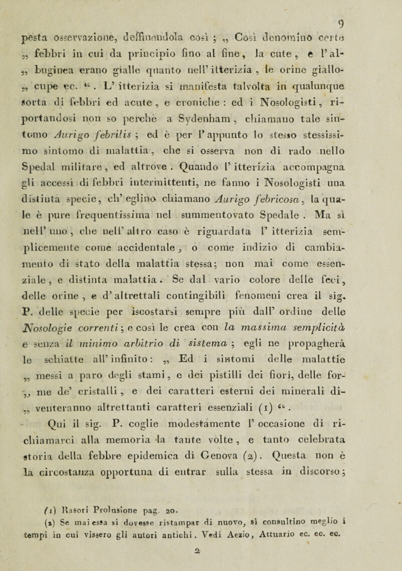 pesta osservazione, de [fi non dola così ; „ Così denomino certe „ febbri in cui da principio fino al fine, la cute, e V al- 5, buginea erano gialle quanto nell’itterizia , le orine giallo- „ cupe ec. “ . L’ itterizia si manifesta talvolta in qualunque aorta di febbri ed acute, e croniche: ed i Nosologisti, ri¬ portandosi non so perchè a Sydennam , chiamano tale sin¬ tomo Aurino febrilis ; ed è per l’appunto lo stesso stessissi¬ mo sintomo di malattia, che si osserva non di rado nello Spedai militare, ed altróve. Quando l’itterizia accompagna gli accessi di febbri intermittenti, ne fanno i Nosologisti una distinta specie, ch’eglino- chiamano Aurigo febricosa, la qua¬ le è pure frequentissima nel summentovato Spedale . Ma sì nell’uno, che nell’altro caso è riguardata l’itterizia sem¬ plicemente come accidentale, o come indizio di cambia¬ mento di stato della malattia stessa; non mai come essen¬ ziale, e distinta malattia. Se dal vario colore delle feci, delle orine, e d’altrettali contingibili fenomeni crea il sig. P. delle specie per iscostarsi sempre più dall’ ordine delle posologie correnti ; e così le crea con la massima semplicità e senza il minimo arbitrio di sistema ; egli ne propagherà le schiatte all’ infinito : „ Ed i sintomi delle malattie „ messi a paro degli stami, e dei pistilli dei fiori, delle for- ,, me de’ cristalli , e dei caratteri esterni dei minerali di- venteranno altrettanti caratteri essenziali (i) . Qui il sig. P. coglie modestamente 1’ occasione di ri¬ chiamarci alla memoria la tante volte, e tanto celebrata storia della febbre epidemica di Genova (a) . Questa non è la circostanza opportuna di entrar sulla stessa in discorso ; fi) Kasori Prolusione pag. 20. (1) Se inai essa si dovesse ristampar di nuovo, si consultino meglio i tempi in cui vissero gli autori antichi. Vedi Aezio, Attuario ec. ec. ec.