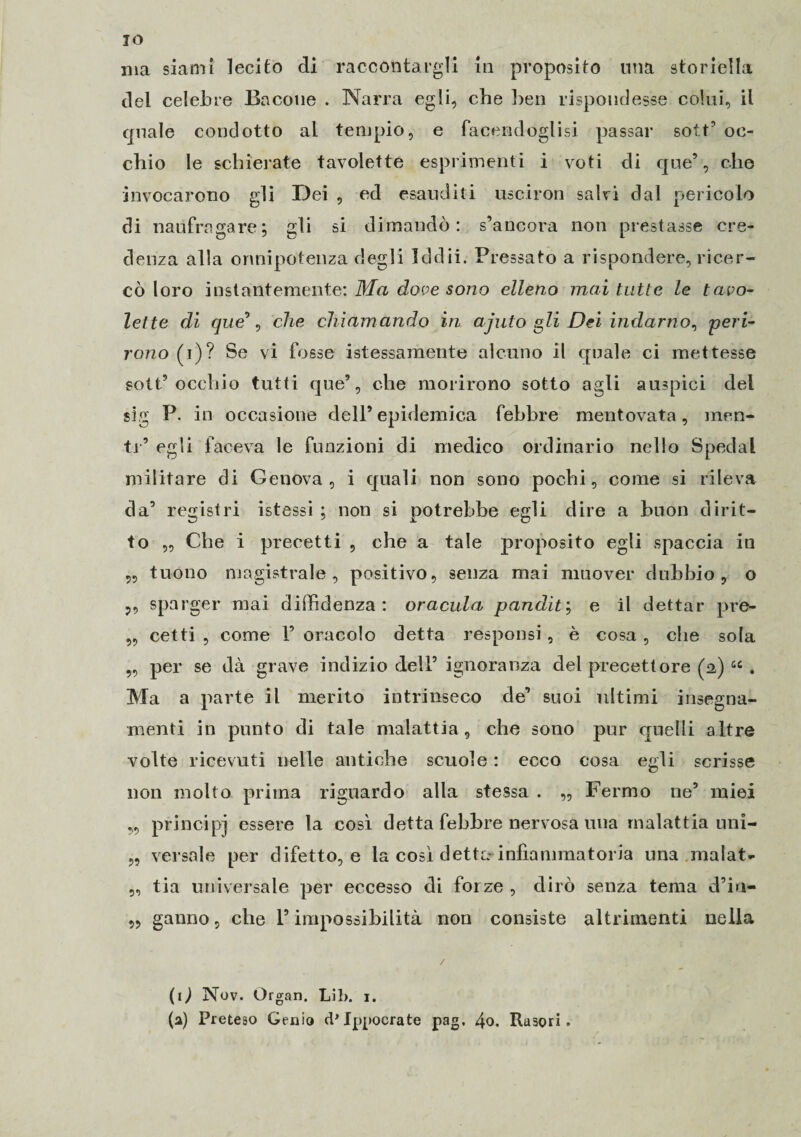 IO ma siami lecito eli raccontargli in proposito una storiella del celebre Bacone . Narra egli, che ben rispondesse colui, il quale condotto al tempio, e facendoglisi passar sott’ oc¬ chio le schierate tavolette esprimenti i voti di que’, che invocarono gli Dei , ed esauditi usciron salvi dal pericolo di naufragare; gli si dimandò: s’ancora non prestasse cre¬ denza alla onnipotenza degli Iddìi. Pressato a rispondere, ricer¬ cò loro instantemente: Ma dove sono elleno mai tutte le tavo¬ lette di que°, che chiamando iti ajuto gli Dei indarno, peri¬ rono (i)? Se vi fosse istessamente alcuno il quale ci mettesse sott’occhio tutti que’, che morirono sotto agli auspici del sig P. in occasione dell’epidemica febbre mentovata, men¬ te’ egli faceva le funzioni di medico ordinario nello Spedai militare di Genova, i quali non sono pochi, come si rileva da’ registri istessi ; non si potrebbe egli dire a buon dirit¬ to „ Che i precetti , che a tale proposito egli spaccia in ,, tuono magistrale, positivo, senza mai muover dubbio, o ,, sparger mai diffidenza : oracula pandìt ; e il dettar pre- ,, cetti , come 1’ oracolo detta responsi, è cosa , che sola per se dà grave indizio dell’ ignoranza del precettore (a) u . Ma a parte il merito intrinseco de’ suoi ultimi insegna- menti in punto di tale malattia, che sono pur quelli altre volte ricevuti nelle antiche scuole : ecco cosa egli scrisse non molto prima riguardo alla stessa . „ Fermo ne’ miei ,, principi essere la così detta febbre nervosa ima malattia uni- „ versale per difetto, e la così detta- infiammatoria una malata „ tia universale per eccesso di forze , dirò senza tema d’in- ,, ganno, che l’impossibilità non consiste altrimenti nella (0 Nov. Organ. Lil>. i. (a) Preteso Genio (P Ippocrate pag, 4o. Rasori.