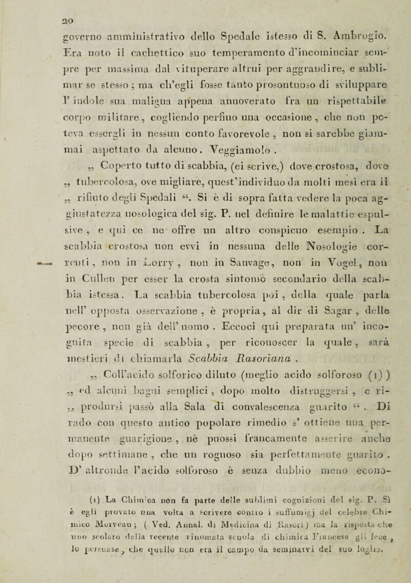 governo amministrativo dello Spedale istesso di S. Ambrogio. Era nolo il cachettico suo temperamento d’incominciar sem¬ pre per massima dal vituperare altrui per aggrandire, e subli¬ mar se stesso ; ma cli’egli fosse tanto prosontuoso di sviluppare r indole sua maligna appena annoverato fra un rispettabile corpo militare, cogliendo perfino una occasione, che non po¬ teva essergli in nessun conto favorevole , non si sarebbe giam¬ mai aspettato da alcuno. Veggiamolo . ,, Coperto tutto di scabbia, (ei scrive,) dove crostosa, dove „ tubercolosa, ove migliare, quest’individuo da molti mesi era il „ rifiuto degli Spedali 6t. Si è di sopra fatta vedere la poca ag¬ giustatezza uosoiogica del sig. P. nel definire le malattie espul¬ sive , e qui ce ne offre un altro conspicuo esempio . La scabbia crostosa non evvi in nessuna delle Nosologie cor- renti, non in Lorry , non in Sauvage, non in Yogel, non in Cullen per esser la crosta sintomo secondario della scab¬ bia istessa. La scabbia tubercolosa poi , della quale parla nell’opposta osservazione, è propria, al dir di Sagar , delle pecore , non già dell’ uomo . Eccoci qui preparata un’ inco¬ gnita specie di scabbia , per riconoscer la quale , sarà mestieri di chiamarla Scabbia Rasoriana . „ Coll’acido solforico diluto (meglio acido solforoso (i)) ,, ed alcuni bagni semplici , dopo molto distruggersi , e ri- produrci passò alla Sala di convalescenza guarito 44 . Di rado con questo antico popolare rimedio s’ ottiene una per¬ manente guarigione , nè pnossi francamente asserire anche dopo settimane , che un rognoso sia perfettamente guarito . D’ altronde l’acido solforoso è senza dubbio meno econo- (j) La Chinvca non fa parte delle sublimi cognizioni del sig. P. Sì è egli provato una volta a scrivere contro i suffumigi del celebre Chi¬ nato Moiveau ; ( Ved. Annal. di Medicina di .Puìsori ) ina la risposta che tino scolaro della recente rinomata scuola di chimica Francese gli fece ,, lo persuase } che quello non era il campo eia seminarvi del suo loghj.