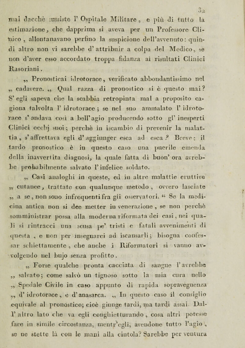 mai ciacche sussiste 1’ Ospitale Militare , e più di tutto la estimazione, che dapprima si aveva per un Professore Cli- tiico , allontanavano perfino la suspicione delPavvenuto : quin¬ di altro non vi sarebbe d’attribuir a colpa del Medico, se non d’aver esso accordato troppa fidanza ai risultati Clinici Rasoriani. „ Pronosticai idrotorace, verificato abbondantissimo nel ,, cadavere. ,, Qual razza di pronostico si è questo mai? S’ egli sapeva che la scabbia retropinta mal a proposito ca¬ giona talvolta 1’ idrotorace ; se nel suo ammalato P idroto¬ race s’andava così a bell’agio producendo sotto gl’inesperti Clinici occhj suoi ; perché in iscambio di prevenir la malat¬ tia , s’affrettava egli d’aggiunger esca ad esca ? Breve: il tardo pronostico è in questo caso una puerile emenda della inavvertita diagnosi, la quale fatta di buon’ ora avreb¬ be probabilmente salvato l’infelice soldato. „ Casi analoghi in queste, ed in altre malattie eruttive ,, cutanee, trattate con qualunque metodo, ovvero lasciate „ a se, non sono infrequenti fra gii osservatori. “ Se la medi¬ cò na antica non si dee metter in venerazione , se non perchè somministrar possa alla moderna riformata dei casi, nei qua¬ li si rintracci una scusa pe’ tristi e fatali avvenimenti di questa , e non per insegnarci ad iscansarli ; bisogna confes¬ sai* schiettamente , che anche i Riformatori si vanno av¬ volgendo nel bujo senza profitto. „ Forse qualche pronta cacciata di sangue P avrebbe „ salvato ; come salvò un tignoso sotto la mia cura nello ,, Spedale Civile in caso appunto di rapida sopravegnenza „ d* idrotorace , e d’anasarca. „ In questo caso il consiglio equivale al pronostico; cioè giunge tardi, ma tardi assai. Dal- P altro lato che va egli congbietturando , cosa altri potesse fare in simile circostanza, mentitegli, avendone tutto l’agio , se ne stette là con le mani alla cintola? Sarebbe per ventura