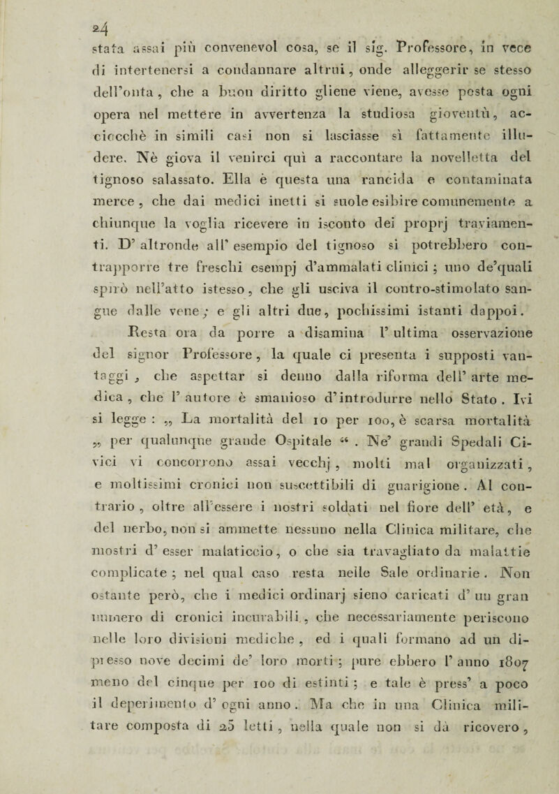 di intertenersi a condannare altrui, onde alleggerir se stesso dell’onta , che a buon diritto gliene viene, avesse posta ogni opera nel mettere in avvertenza la studiosa gioventù, ac¬ ciocché in simili casi non si lasciasse sì fattamente illu¬ dere. Nè giova il venirci qui a raccontare la novelletta del tignoso salassato. Ella è questa una rancida e contaminata merce , che dai medici inetti si suole esibire comunemente a chiunque la voglia ricevere in isconto dei proprj traviamen¬ ti. D’ altronde alf esempio del tignoso si potrebbero con¬ trapporre tre freschi esempj d’ammalati clinici ; uno de’quali spirò nell’atto istesso, che gli usciva il contro-stimolato san¬ gue dalle vene/ e gli altri due, pochissimi istanti dappoi. Resta ora da porre a disamina 1’ ultima osservazione del signor Professore , la quale ci presenta i supposti van¬ taggi che aspettar si denno dalla riforma dell’ arte me¬ dica , che l’autore è smanioso d’introdurre nello Stato. Ivi si legge : ,, La mortalità del io per ioo, è scarsa mortalità „ per qualunque grande Ospitale 46 . Ne’ grandi Spedali Ci¬ vici vi concorrono assai vecchj , molti mal organizzati, e moltissimi cronici non suscettibili di guarigione . Al con¬ trario , oltre all’essere i nostri soldati nel fiore dell’ età, e del nerbo, non si ammette nessuno nella Clinica militare, che mostri d’ esser malaticcio, o che sia travagliato da malattie complicate ; nel qual caso resta nelle Sale ordinarie. Non ostante però, che i medici ordinar] sieno caricati d’ un gran numero di cronici incurabili , che necessariamente periscono nelle loro divisioni mediche , ed i quali formano ad un di¬ presso nove decimi de’ loro morti; pure ebbero l’anno 1807 meno del cinque per 100 di estinti ; e tale è press’ a poco il deperimento d’ogni anno. Ma che in una Clinica mili¬ tare composta di a5 letti , nella quale non si dà ricovero ,