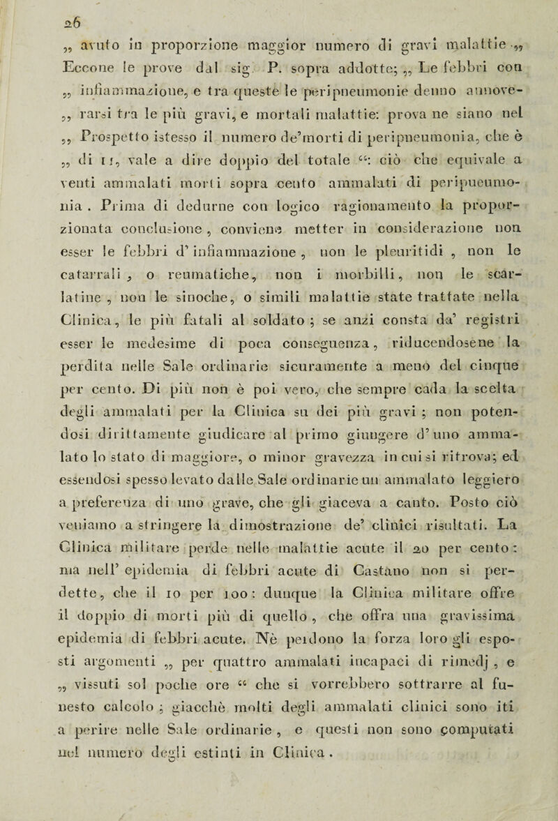 „ avuto in proporzione maggior numero di gravi malattie Eccone le prove dal sig. P. sopra addotte; „ Le febbri con „ infiammazione, e tra queste le peripneumonie deimo annove- ,, rarsi tra le più gravi, e mortali malattie: prova ne siano nel ,, Prospetto istesso il numero de’morti di peripneumonia, che è „ di u, vale a dire doppio del totale ciò che equivale a venti ammalati morti sopra cento ammalati di peripueumo- nia . Prima di dedurne con logico ragionamento la propor¬ zionata. conclusione , conviene metter in considerazione non esser le febbri d’ infiammazione , non le pleuritidi , non le catarrali o reumatiche, non i morbilli, non le scar¬ ta tine , non le sinoche, o simili malattie state trattate nella CI iniea, le più fatali al soldato; se anzi consta da’ registri esser le medesime di poca conseguenza, riducendosene la perdita nelle Sale ordinarie sicuramente a meno del cinque per cento. Di più non è poi vero, che sempre cada la scelta degli ammalati per la Clinica su dei più gravi ; non poten¬ dosi dirittamente giudicare al primo giungere d’uno amma¬ lato lo stato di maggiore, o minor gravezza incoisi ritrova; ed essendosi spesso levato dalle Sale ordinarie un ammalato leggiero a preferenza di uno grave, che gli giaceva a canto. Posto ciò veniamo a stringere la dimostrazione de’ clinici risultati. La Clinica militare perde nelle malattie acute il ao per cento: ma nell’ epidemia di febbri acute di Castano non si per¬ dette, che il io per ìoo: dunque la. Clinica militare offre il doppio di morti più di quello , che offra una gravissima epidemia di febbri acute. Nò perdono la forza loro gli espo¬ sti argomenti „ per quattro ammalati incapaci di rimedj , e „ vissuti sol poche ore 44 che si vorrebbero sottrarre al fu¬ nesto calcolo ; giacche molti degli ammalati clinici sono iti a perire nelle Sale ordinarie , e questi non sono computati nel numero degli estinti in Clinica .