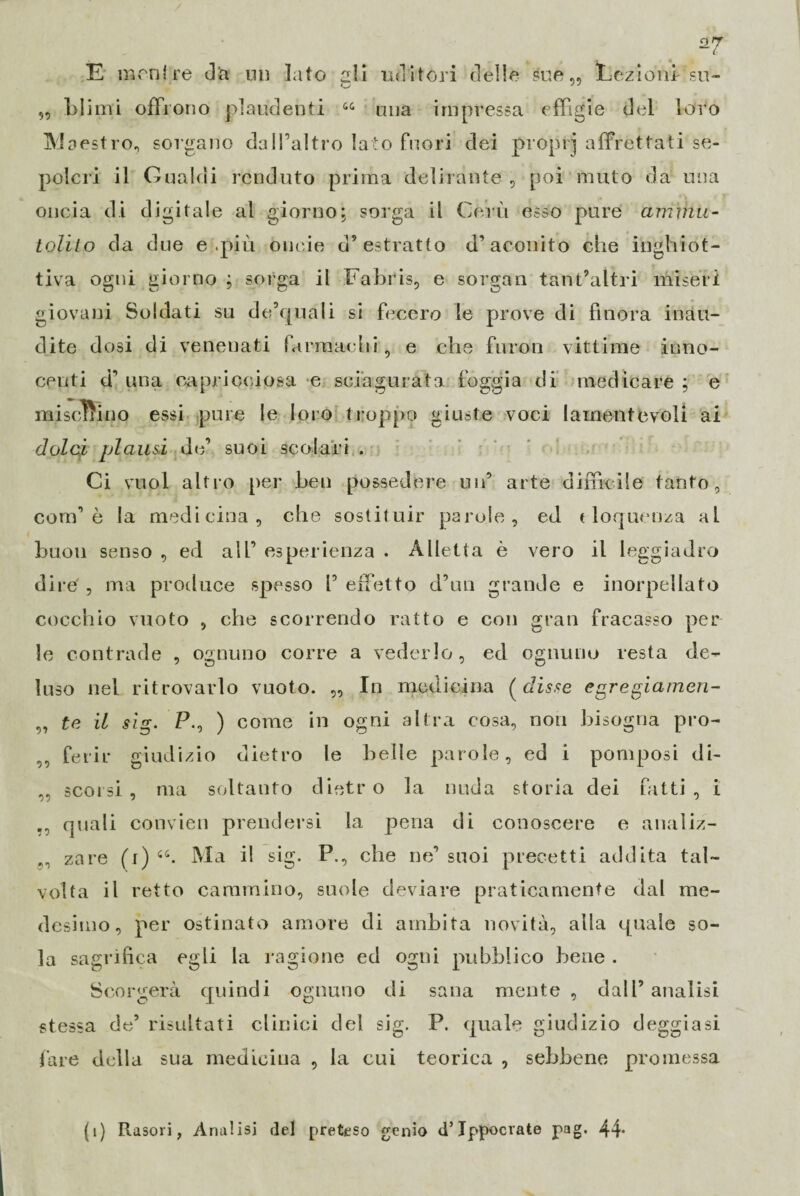 C E mentre dà ni) Iato ali uditori delie sue,, Lezioni su- „ blimi offrono plaudenti “ una impressa effigie del loro M cestro, sorgano dall’altro lato fuori dei proprj affrettati se¬ polcri il Guaidi renduto prima delirante , poi muto da una oncia di digitale al giorno; sorga il Cervi esso pure ammu¬ tolito da due e .più oncia d’estratto d’aconito che inghiot¬ tiva ogni giorno ; sorga il Fabris, e sorgan tant’altri miseri giovani Soldati su de’quali si fecero le prove di finora inau¬ dite dosi di venenati farmachi, e che furori vittime inno¬ centi d’ una capricciosa e sciagurata foggia di medicare ; e mischino essi pure le loro troppo giuste voci lamentevoli ai dolci plausi de’ suoi scolari . Ci vuol altro per Leu possedere un’ arte difficile tanto, com1 è la medicina, che sostituir parole, ed eloquenza al buon senso , ed all’ esperienza . Alletta è vero il leggiadro dire' , ma produce spesso !’ effetto d’un grande e inorpellato cocchio vuoto , che scorrendo ratto e con gran fracasso per le contrade , ognuno corre a vederlo, ed ognuno resta de¬ luso nel ritrovarlo vuoto. „ In medicina (disse egregiamen¬ te il sig. P., ) come in ogni altra cosa, non bisogna pro¬ ferir giudizio dietro le belle parole, ed i pomposi di¬ scorsi, ma soltanto dietro la nuda storia dei fatti, i ., quali convien prendersi la pena di conoscere e analiz- zare (i) cc. Ma il sig. P., che ne’suoi precetti addita tal¬ volta il retto cammino, suole deviare praticamente dal me¬ desimo, per ostinato amore di ambita novità, alla quale so¬ la sagrifica egli la ragione ed ogni pubblico bene . S< sorgerà quindi ognuno di sana mente , dall’ analisi stessa de’ risultati clinici dei sig. P. quale giudizio deggiasi fare della sua medicina , la cui teorica , sebbene promessa •>1 55 55 (ì) Rasori, Analisi del preteso genio d’Ippocrate pag. 44*