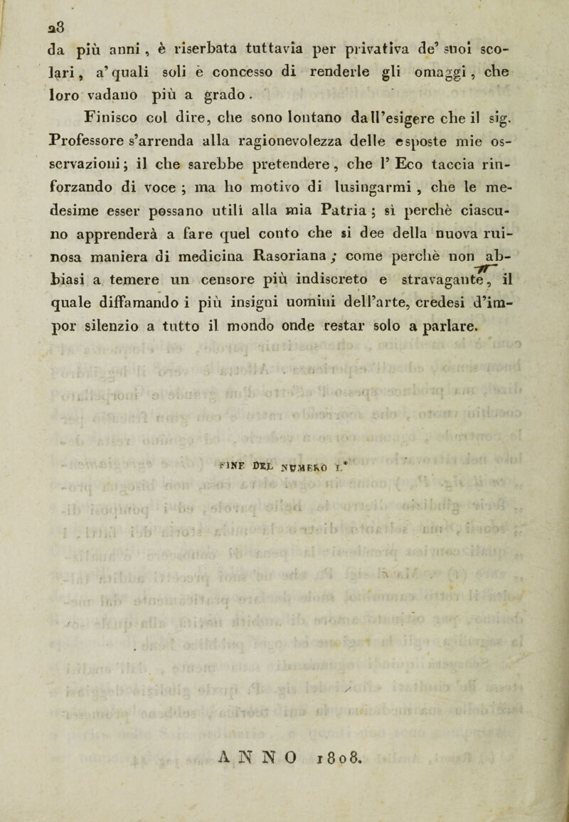a8 da più anni , è riserbata tuttavia per privativa de’ suoi sco¬ lari, a’quali soli è concesso di renderle gli omaggi, che loro vadano più a grado. Finisco col dire, che sono lontano daU’esigere che il sig. Professore s’arrenda alla ragionevolezza delle esposte mie os¬ servazioni ; il che sarebbe pretendere, che 1’ Eco taccia rin¬ forzando di voce ; ma ho motivo di lusingarmi , che le me¬ desime esser possano utili alla mia Patria ; sì perchè ciascu¬ no apprenderà a fare quel conto che si dee della nuova rui- nosa maniera di medicina Rasoriana ; come perchè non ab- -tr~ biasi a temere un censore più indiscreto e stravagante, il quale diffamando i più insigni uomiui dell’arte, credesi d’im- por silenzio a tutto il mondo onde restar solo a parlare. fine Dxr rfyaiE&o j* ~\ / ANNO 1808.