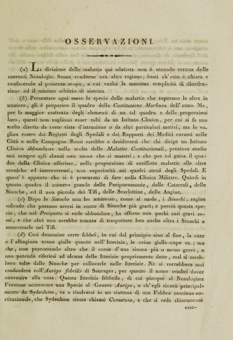 OSSERVAZIONI. (a) J_Ja divisione delle malattie qui adottata non è secondo veruna delle correnti Nosologie. Senza renderne ora altra ragione, basti eli’essa è chiara e confacevole al presente scopo , a cui vuoisi la massima semplicità di distribu¬ zione ed il minimo arbitrio di sistema. (&) Presentare ogni mese le specie delle malattie che superano le altre in numero , gli è preparare il quadro della Costituzione. Morbosa dell’ anno. Ma, per la maggior esattezza degli elementi di un tal quadro e delle proporzioni loro, questi non vogliono esser tolti da un Istituto Clinico, per cui si fa una scelta diretta da certe viste d’istruzione o da altri particolari motivi, ma lo vo_ glion essere dai Registri degli Spedali e dai Rapporti dei Medici curanti nelle Città e nelle Campagne. Bensì sarebbe a desiderarsi che chi dirige un Istituto Clinico abbondasse nella scelta delle Malattie Costituzionali, prezioso studio mai sempre agli alunni non meno che ai maestri ; e che per tal guisa il qua¬ dro della Clinica offerisse , nella proporzione di cosiffatte malattie alle altre croniche ed intercorrenti, una superiorità sui quadri stessi degli Spedali. E quest’ è appunto che si è procurato di fare nella Clinica Militare. Quindi in questo quadro il numero grande delle Peripneuinonie, delle Catarrali, delle Siuoche, ed il non piccolo dei Tifi, delle Scarlattine, delle Angine. (c) Dopo le Sinoche non ho ammesso , come si suole , i Sinochi ; ragion volendo che possano aversi in conto di Sinoche più gravi; e perciò questa spe¬ cie , che nel Prospetto si vede abbondare, ha offerto non pochi casi gravi as¬ sai , e che altri non avrebbe temuto di trasportare ben anche oltra i Sinochi e annoverarle nei Tifi. (d) Così denomino certe febbri, in cui dal principio sino al fine , la cute e F albuginea erano gialle quanto nell’ Itterizia, le orine giallo-cupe ec. ; ma che, non percorrendo altro che il corso d’una sinoca più o meno grave, e non potendo riferirsi ad alcuna delle Itterizie propriamente dette, mal si sareb¬ bero tolte dalle Sinoche per collocarle nelle Itterizie. Nè si vorrebbero mai confondere coll’Aurigo febrilis di Sauvages , per quanto il nome sembri dover convenire alla cosa. Questa Itterizia febbrile, di cui piacque al Nosologista Francese accrescere una Specie al Genere Aurigo, e ch’egli ricavò principal¬ mente da Sydenham, va a risolversi in un sintonia di una Febbre continua co¬ stituzionale, che Sydenham stesso chiamo Comatosa, e che si vede chiaramente esse-