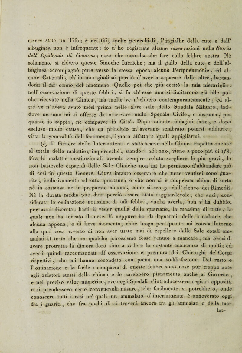 essere stata un Tifo ; e nei tifi, anche petecchiali, Y ingiallir della cute e dell’ alhuginea non è infrequente : io n1 ho registrate alcune osservazioni nella Storia dell' Epidemia di Genova ; cosa che non ha che fare colla febbre nostra. Nè solamente si ebbero queste Sinoche Itteriche; ma il giallo della cute e dell’al- buginea accompagnò pure verso la stessa epoca alcune Peripneumonie , ed al¬ cune Catarrali, eh’ io non giudicai perciò d’ aver a separare dalle altre, bastan¬ domi il far cenno del fenomeno. Quello poi che più eccitò la mia meraviglia , nell’ osservazione di queste febbri, si fu eh’ esse non si limitarono già alle po¬ che ricevute nella Clinica , ma molte ve n’ ebbero contemporaneamente , ed al¬ tre ve n* aveva avuto mesi prima nelle altre sale dello Spedale Militare ; lad¬ dove nessuna mi si offerse da osservare nello Spedale Civile, e nessuna, per quanto io sappia, ne comparve in Città. Dopo minute indagini fatte, e dopo escluse molte cause, che da principio m’avevano sembrato potersi addurre, vista la generalità del fenomeno , ignoro affatto a quali appigliarmi. (e) Il Genere delle Intermittenti è stato scarso nella Clinica rispettivamente al totale delle malattie ; imperocché , stando : : 26 : 220, viene a poco più di if8. Fra le malattie costituzionali avendo sempre voluto scegliere le più gravi , la non bastevole capacità delle Sale Cliniche non mi ha pennesso d’abbondare più di così in questo Genere. Giova intanto osservare che tutte ventisei sono gua¬ rite , in elusivamente ad otto quartane ; e che non si è adoperata china di sorta nè in sostanza nè in prepai’ato alcuno, come si scorge dall’elenco dei Rimedii. Nè la durata media può dirsi perciò essere stata ragguardevole; che anzi, con¬ siderata la ostinazione notissima di tali febbri, vuoisi averla, non v’ha dubbio, per assai discreta : basti il veder quella delle quartane, la massima di tutte , la quale non ha toccato il mese. E neppure ho da lagnarmi delle l'icadute ; che alcuna appena, e di lieve momento, ebbe luogo per quanto mi consta. Intorno alla qual cosa avverto di non aver usato mai di espellei’e dalle Sale cotali am¬ malati sì tosto che un qualche parossismo fosse venuto a mancare ; ma bensì di avere protratta la dimora loro sino a vedere la costante mancanza di molti; ed averli quindi raccomandati all’ osservazione e premura dei Chirurghi de’ Corpi rispettivi, che mi hanno secondato con piena mia soddisfazione. Del l’esto e 1’ ostinazione e la facile ricomparsa di queste febbri sono cose pur troppo note agli zelatori stessi della china ; e lo sarebbero pienamente anche al Governo , e nel preciso valor numerico, ove negli Spedali s’introducessero registri appositi, e si prendessei’o certe convenevoli misure, che facilmente si potrebbero, onde conoscere tutti i casi ne’ quali un ammalato d intermittente è annoverato oggi fra i guariti, che fra pochi dì si troverà ancora fra gli ammalati o delia ma- lat-