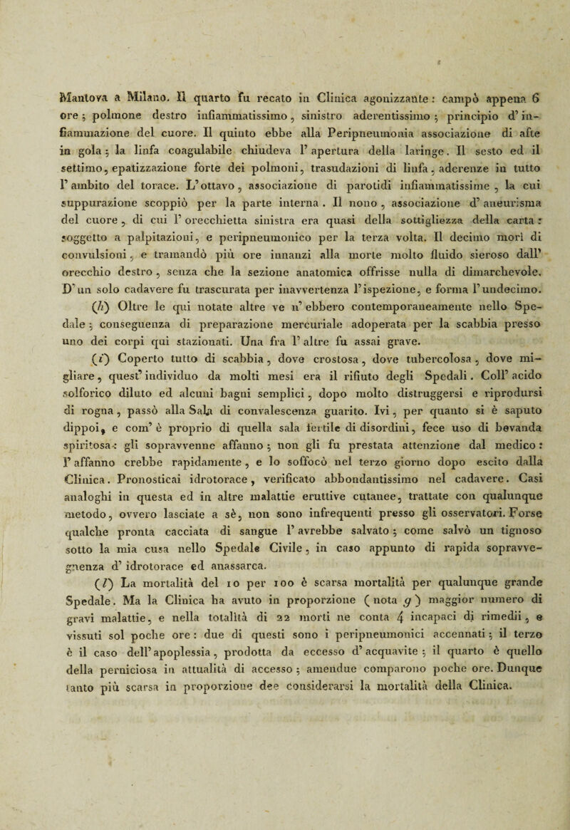 ore $ polmone destro infiammatissimo , sinistro aderentissimo ; principio d’in¬ fiammazione del cuore. Il quinto ebbe alla Peripneuxnonia associazione di afte in gola; la linfa coagulabile chiudeva l’apertura della laringe. Il sesto ed il settimo, epatizzazione forte dei polmoni, trasudazioni di linfa, adei’enze in tutto l’ambito del torace. L’ottavo, associazione di parotidi infiammatissime , la cui suppurazione scoppiò per la parte interna . Il nono , associazione d’ aneurisma del cuore , di cui F orecchietta sinistra era quasi della sottigliezza della carta : «oggetto a palpitazioni, e peripneumonico per la terza volta. Il decimo mori di convulsioni, e tramandò più ore innanzi alla morte molto fluido sieroso dall’ orecchio destro , senza che la sezione anatomica offrisse nulla di dimarclievoìe. D’un solo cadavere fu trascurata per inavvertenza l’ispezione, e forma l’undecimo. (ù) Oltre le qui notate altre ve n’ ebbero contemporaneamente nello Spe¬ dale ; conseguenza di preparazione mercuriale adoperata per la scabbia presso uno dei corpi qui stazionati. Una fra 1’ altre fu assai grave. (f) Coperto tutto di scabbia , dove crostosa, dove tubercolosa , dove mi¬ gliare , quest’ individuo da molti mesi era il rifiuto degli Spedali. Coll’ acido solforico diluto ed alcuni bagni semplici, dopo molto distruggersi e idprodursi di rogna , passò alla Saba di convalescenza guarito. Ivi, per quanto si è saputo dippoi, e com’ò proprio di quella sala fertile di disordini, fece uso di bevanda spiritosa-: gli sopravvenne affanno; non gli fu prestata attenzione dal medico: F affanno crebbe rapidamente, e lo soffocò nei terzo giorno dopo escilo dalla Clinica. Pronosticai idrotorace, verificato abbondantissimo nel cadavere. Casi analoghi in questa ed in altre malattie eruttive cutanee, trattate con qualunque metodo, ovvero lasciale a sè, non sono infrequenti presso gli osservatori. Forse qualche pronta cacciata di sangue l’avrebbe salvato ; come salvò un tignoso sotto la mia cusa nello Spedale Civile, in caso appunto di rapida sopravve- gnenza d’ idrotorace ed anassarca. (/) La mortalità del io per ioo è scarsa mortalità per qualunque grande Spedale. Ma la Clinica ha avuto in proporzione (nota g ) maggior numero di gravi malattie, e nella totalità di 22 morti ne conta 4 incapaci di rimedii, e vissuti sol poche ore : due di questi sono i peripneumonici accennati ; il terzo è il caso dell’apoplessia, prodotta da eccesso d’acquavite; il quarto è quello della perniciosa in attualità di accesso ; amendue comparono poche ore. Dunque tanto più scarsa in proporzione dee considerarsi la mortalità della Clinica.