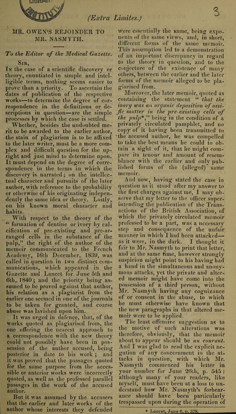 (Extra Limites.) MR. OWEN’S REJOINDER TO MR. NASMYTH. To the Editor of the Medical Gazette. Sir, In the case of a scientific discovery or theory, enuntiated in simple and intel¬ ligible terms, nothing seems easier to prove than a priority. To ascertain the dates of publication of the respective works—to determine the degree of cor¬ respondence in the definitions or de¬ scriptions in question—are the simple processes by which the case is settled. Whether, besides the undoubted me¬ rit to be awarded to the earlier author, the stain of plagiarism is to be affixed to the later writer, must be a more com¬ plex and difficult question for the up¬ right and just mind to determine upon. It must depend on the degree of corre¬ spondence in the terms in which the discovery is narrated ; on the intellec¬ tual character and pursuits of the later author, with reference to the probability or otherwise of his originating indepen¬ dently the same idea or theory. Lastly, on his known moral character and habits. With respect to the theory of the “ formation of dentine or ivory by cal¬ cification of pre-existing and pre-ar¬ ranged cells in the substance of the pulp,” the right of the author of the memoir communicated to the French Academy, 16th December, 1839, was called in question in two distinct com¬ munications, which appeared in the Gazette and Lancet for June 5th and 6th, 1840; and the priority being as¬ sumed to be proved against that author, his relation as a plagiarist from the earlier one seemed in one of the journals to be taken for granted, and coarse abuse was lavished upon him. It was urged in defence, that, of the works quoted as plagiarised from, the one offering the nearest approach to a correspondence with the new' theory could not possibly have been in pos¬ session of the author accused, being posterior in date to his work ; and it was proved that the passages quoted for the same purpose from the acces¬ sible or anterior works were incorrectly quoted, as well as the professed parallel passages in the work of the accused author. But it was assumed by the accusers that the earlier and later works of the author whose interests they defended were essentially the same, being expo¬ nents of the same views, and, in short, different forms of the same memoir. This assumption led to a demonstration of an important discrepancy in regard to the theory in question, and to the conjecture of the existence of many others, between the earlier and the later forms of the memoir alleged to be pla¬ giarised from. Moreover, the later memoir, quoted as containing the statement “ that the ivory was an organic deposition of ossi- fic matter in the pre-existing cells of the pulp*,” being in the condition of a privately circulated pamphlet, and no copy of it having been transmitted to the accused author, he was compelled to take the best means he could to ob¬ tain a sight of it, that he might com¬ pare its tenour and amount of resem¬ blance with the earlier and only pub¬ lished forms of the (alleged) same memoir. And now, having stated the case in question as it stood after my answ’er to the first charges against me, I may ob¬ serve that my letter to the officer super¬ intending the publication of the Trans¬ actions of the British Association, of which the privately circulated memoir professed to be a part, was a necessary step and consequence of the unfair manner in which I had been attacked— as it were, in the dark. I thought it fair to Mr. Nasmyth to print that letter, and at the same fime, however strongly suspicion might point to his having had a hand in the simultaneous and anony¬ mous attacks, yet the private and alter¬ ed memoir might have come into the possession of a third person, without Mr. Nasmyth having any cognizance of or consent in the abuse, to which he must otherwise have known that the new paragraphs in that altered me¬ moir were to be applied. The least offensive suggestion as to the motive of such alterations was therefore, obviously, that the memoir about to appear should be an courant. And I was g'lad to read the explicit ne¬ gation of any concernment in the at¬ tacks in question, with which Mr. Nasmyth commenced his letter in your number for June 26lh, p. 545 : although many of your readers, like myself, must have been at a loss to un¬ derstand how Mr. Nasmyth’s forbear¬ ance should have been particularly trespassed upon during the operation of * Lancet, June 6. r>. 378.