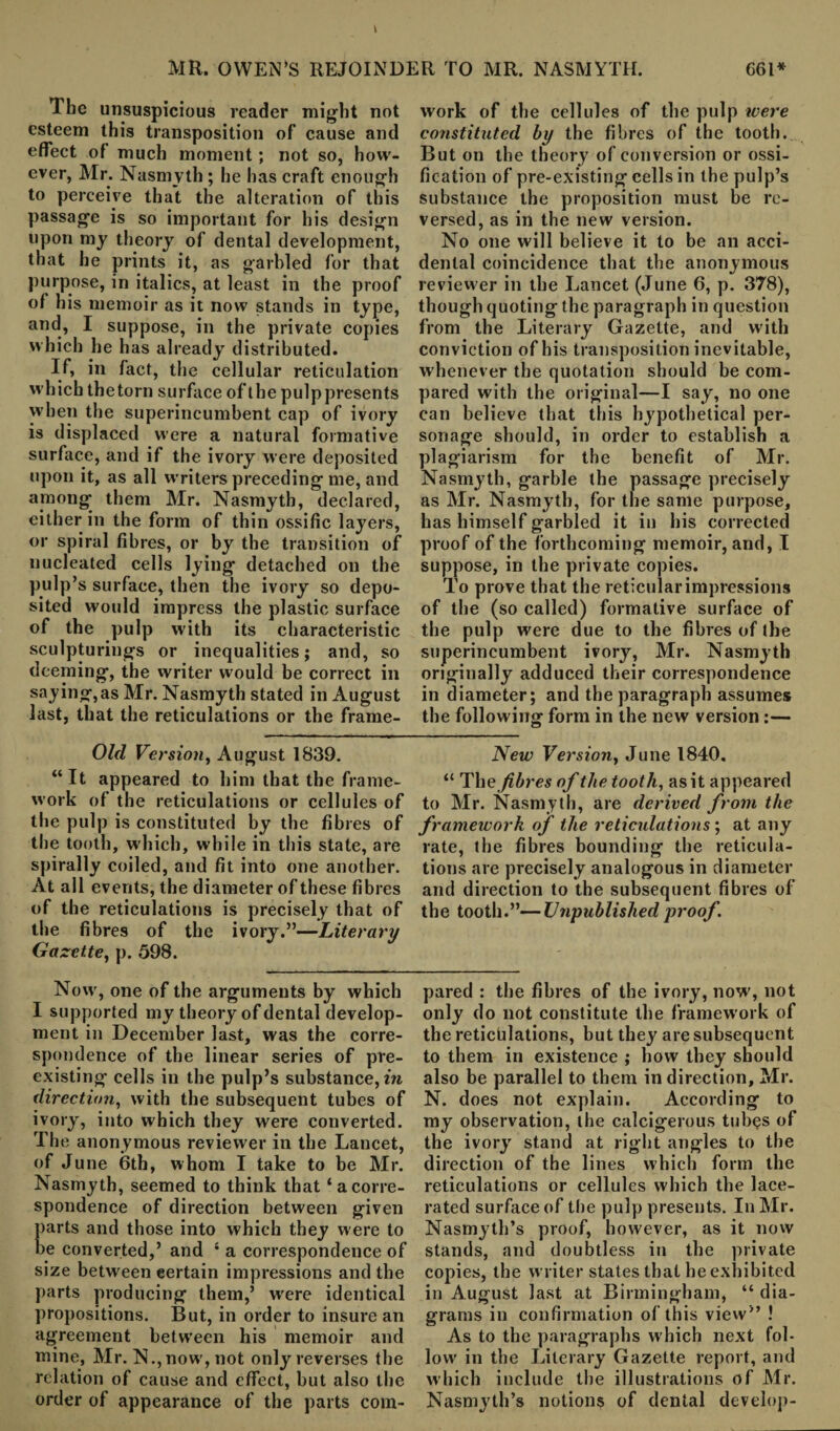 Ibe unsuspicious reader might not esteem this transposition of cause and effect of much moment; not so, how¬ ever, Mr. Nasmyth ; he has craft enough to perceive that the alteration of this passage is so important for his design upon my theory of dental development, that he prints it, as garbled for that purpose, in italics, at least in the proof of his memoir as it now stands in type, and, I suppose, in the private copies which he has already distributed. If, in fact, the cellular reticulation which thetorn surface of the pulp presents when the superincumbent cap of ivory is displaced were a natural formative surface, and if the ivory were deposited upon it, as all writers preceding me, and among them Mr. Nasmyth, declared, either in the form of thin ossific layers, or spiral fibres, or by the transition of nucleated cells lying detached on the pulp’s surface, then the ivory so depo¬ sited would impress the plastic surface of the pulp with its characteristic sculpturings or inequalities; and, so deeming, the writer would be correct in saying,as Mr. Nasmyth stated in August last, that the reticulations or the frame¬ work of the cellules of the pulp were constituted by the fibres of the tooth. But on the theory of conversion or ossi¬ fication of pre-existing cells in the pulp’s substance the proposition must be re¬ versed, as in the new version. No one will believe it to be an acci¬ dental coincidence that the anonymous reviewer in the Lancet (June 6, p. 378), though quoting the paragraph in question from the Literary Gazette, and with conviction of his transposition inevitable, whenever the quotation should be com¬ pared with the original—I say, no one can believe that this hypothetical per¬ sonage should, in order to establish a plagiarism for the benefit of Mr. Nasmyth, garble the passage precisely as Mr. Nasmyth, for the same purpose, has himself garbled it in his corrected proof of the forthcoming memoir, and, I suppose, in the private copies. To prove that the reticular impressions of the (so called) formative surface of the pulp were due to the fibres of the superincumbent ivory, Mr. Nasmyth originally adduced their correspondence in diameter; and the paragraph assumes the following form in the new version:— Old Version, August 1839. “ It appeared to him that the frame¬ work of the reticulations or cellules of the pulp is constituted by the fibres of the tooth, which, while in this state, are spirally coiled, and fit into one another. At all events, the diameter of these fibres of the reticulations is precisely that of the fibres of the ivory.”—Literary Gazette, p. 598. Now, one of the arguments by which I supported my theory of dental develop¬ ment in December last, was the corre¬ spondence of the linear series of pre¬ existing cells in the pulp’s substance,in direction, with the subsequent tubes of ivory, into which they were converted. The anonymous reviewer in the Lancet, of June 6th, whom I take to be Mr. Nasmyth, seemed to think that ‘acorre¬ spondence of direction between given parts and those into which they were to be converted,’ and 4 a correspondence of size between certain impressions and the parts producing them,’ were identical propositions. But, in order to insure an agreement between his memoir and mine, Mr. N.,now, not only reverses the relation of cause and effect, but also the order of appearance of the parts com- New Version, June 1840. “ Tli e fibres of the tooth, as it appeared to Mr. Nasmyth, are derived from the framework of the reticulations; at any rate, the fibres bounding the reticula¬ tions are precisely analogous in diameter and direction to the subsequent fibres of the tooth.”—Unpublished proof pared : the fibres of the ivory, now, not only do not constitute the framework of the reticulations, but they are subsequent to them in existence ; how they should also be parallel to them in direction, Mr. N. does not explain. According to my observation, the calcigerous tubes of the ivory stand at right angles to the direction of the lines which form the reticulations or cellules which the lace¬ rated surface of the pulp presents. In Mr. Nasmyth’s proof, however, as it now stands, and doubtless in the private copies, the writer states that he exhibited in August last at Birmingham, “ dia¬ grams in confirmation of this view” ! As to the paragraphs which next fol¬ low in the Literary Gazette report, and which include the illustrations of Mr. Nasmyth’s notions of dental develop-