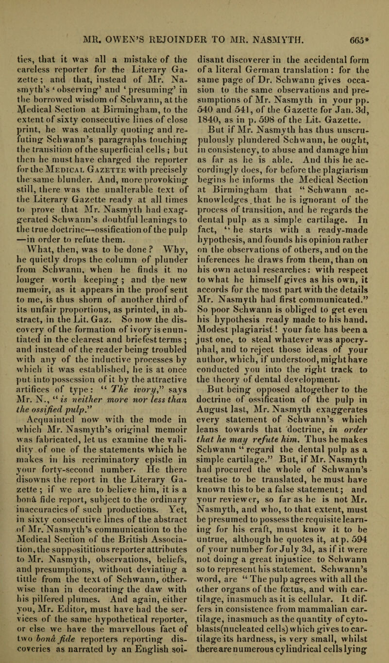 ties, that it was all a mistake of the careless reporter for the Literary Ga¬ zette; and that, instead of Mr. Na¬ smyth’s ‘ observing1’ and ‘ presuming1’ in the horroAved wisdom of Schwann, at the Medical Section at Birmingham, to the extent of sixty consecutive lines of close print, he was actually quoting and re¬ futing Schwann’s paragraphs touching the transition of the superficial cells ; but then he must have charged the reporter for the Medical Gazette with precisely the same blunder. And, more provoking still, there was the unalterable text of the Literary Gazette ready at all times to prove that Mr. Nasmyth had exag¬ gerated Schwann’s doubtful leanings to the true doctrine—ossification of the pulp —in order to refute them. What, then, was to be done ? Why, he quietly drops the column of plunder from Schwann, when he finds it no longer worth keeping ; and the new memoir, as it appears in the proof sent to me, is thus shorn of another third of its unfair proportions, as printed, in ab¬ stract, in the Lit. Gaz. So now the dis¬ covery of the formation of ivory isenun- tiated in the clearest and briefest terms ; and instead of the reader being troubled with any of the inductive processes by which it was established, he is at once put into possession of it by the attractive artifices of type: “ The ivory,” says Mr. N., “ is neither more nor less than the ossified pulp.” Acquainted now with the mode in which Mr. Nasmyth’s original memoir was fabricated, let us examine the vali¬ dity of one of the statements which he makes in his recriminatory epistle in your forty-second number. He there disowns the report in the Literary Ga¬ zette ; if wre are to believe him, it is a bon& fide report, subject to the ordinary inaccuracies of such productions. Yet, in sixty consecutive lines of the abstract of Mr. Nasmyth’s communication to the Medical Section of the British Associa¬ tion, the supposititious reporter attributes to Mr. Nasmyth, observations, beliefs, and presumptions, without deviating a tittle from the text of Schwann, other¬ wise than in decorating the daw with his pilfered plumes. And again, either you, Mr. Editor, must have had the ser¬ vices of the same hypothetical reporter, or else we have the marvellous fact of two bona fide reporters reporting dis¬ coveries as narrated by an English soi- disant discoverer in the accidental form of a literal German translation : for the same page of Dr. Schwann gives occa¬ sion to the same observations and pre¬ sumptions of Mr. Nasmyth in your pp. 540 and 541, of the Gazette for Jan. 3d, 1840, as in p. 598 of the Lit. Gazette. But if Mr. Nasmyth has thus unscru¬ pulously plundered Schwann, he ought, in consistency, to abuse and damage him as far as he is able. And this he ac¬ cordingly does, for before the plagiarism begins lie informs the Medical Section at Birmingham that “ Schwann ac¬ knowledges. that he is ignorant of the process of transition, and he regards the dental pulp as a simple cartilage. In fact, “ he starts with a ready-made hypothesis, and founds his opinion rather on the observations of others, and on the inferences he draws from them, than on his own actual researches: with respect to what he himself gives as his own, it accords for the most part with the details Mr. Nasmyth had first communicated.” So poor Schwann is obliged to get even his hypothesis ready made to his hand. Modest plagiarist! your fate has been a just one, to steal whatever was apocry¬ phal, and to reject those ideas of your author, which, if understood, might have conducted you into the right track to the theory of dental development. But being opposed altogether to the doctrine of ossification of the pulp in August last, Mr. Nasmyth exaggerates every statement of Schwann’s which leans towards that doctrine, in order that he may refute him. Thus he makes Schw ann “ regard the dental pulp as a simple cartilage.” But, if Mr. Nasmyth had procured the whole of Schwann’s treatise to be translated, he must have known this to be a false statement; and your reviewer, so far as he is not Mr. Nasmyth, and who, to that extent, must be presumed to possess the requisite learn¬ ing for his craft, must know it to be untrue, although he quotes it, atp. 594 of your number for July 3d, as if it were not doing a great injustice to Schwann so to represent his statement. Schwann’s word, are “ The pulp agrees with all the other organs of the foetus, and with car¬ tilage, inasmuch as it is cellular. It dif¬ fers in consistence from mammalian car¬ tilage, inasmuch as the quantity ofeyto- blasts(nueleated cells) which gives to car¬ tilage its hardness, is very small, whilst there are numerous cylindrical cells lying