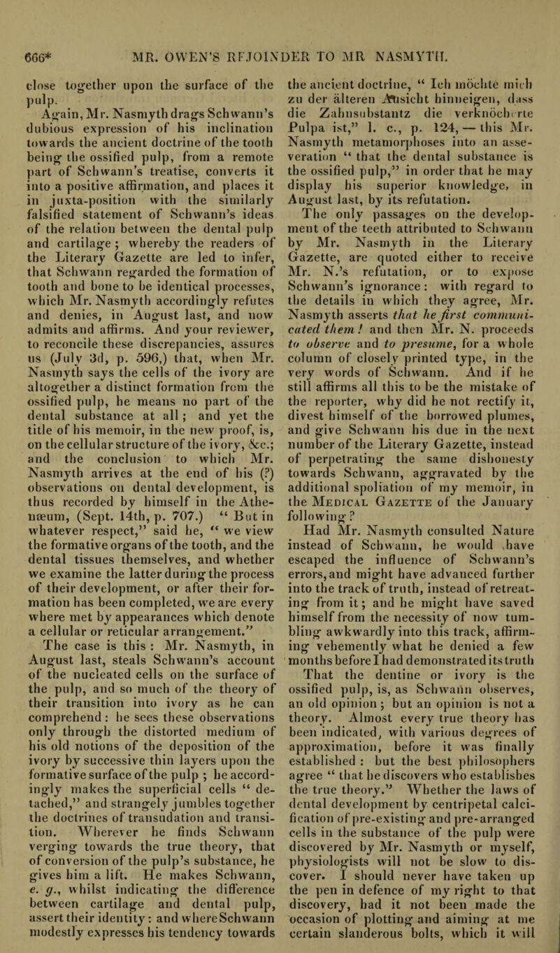 close together upon the surface of the pulp. Again, Mr. Nasmyth drags Schwann’s dubious expression of his inclination towards the ancient doctrine of the tooth being the ossified pulp, from a remote part of Schwann’s treatise, converts it into a positive affirmation, and places it in juxtaposition with the similarly falsified statement of Schwann’s ideas of the relation between the dental pulp and cartilage ; whereby the readers of the Literary Gazette are led to infer, that Schwann regarded the formation of tooth and bone to be identical processes, which Mr. Nasmyth accordingly refutes and denies, in August last, and now admits and affirms. And your reviewer, to reconcile these discrepancies, assures us (July 3d, p. 596,) that, when Mr. Nasmyth says the cells of the ivory are altogether a distinct formation from the ossified pulp, he means no part of the dental substance at all ; and yet the title of his memoir, in the new proof, is, on the cellular structure of the ivory, &c.; and the conclusion to which Mr. Nasmyth arrives at the end of his (?) observations on dental development, is thus recorded by himself in the Athe¬ naeum, (Sept. 14th, p. 707.) “ But in whatever respect,” said he, “ we view the formative organs of the tooth, and the dental tissues themselves, and whether we examine the latter during the process of their development, or after their for¬ mation has been completed, we are every where met by appearances which denote a cellular or reticular arrangement.” The case is this : Mr. Nasmyth, in August last, steals Schwann’s account of the nucleated cells on the surface of the pulp, and so much of the theory of their transition into ivory as he can comprehend : he sees these observations only through the distorted medium of his old notions of the deposition of the ivory by successive thin layers upon the formative surface of the pulp ; he accord¬ ingly makes the superficial cells “ de¬ tached,” and strangely jumbles together the doctrines of transudation and transi¬ tion. Wherever he finds Schwann verging towards the true theory, that of conversion of the pulp’s substance, he gives him a lift. He makes Schwann, e. g., whilst indicating the difference between cartilage and dental pulp, assert their identity: and where Schwann modestly expresses his tendency tow ards the ancient doctrine, “ Ich mochte mull zu der alteren ATisicbt hinneigen, class die Zahnsuhstantz die verknochc rte Pulpa ist,” 1. c., p. 124, — this Mr. Nasmyth metamorphoses into an asse¬ veration “ that the dental substance is the ossified pulp,” in order that he may display his superior knowledge, in August last, by its refutation. The only passages on the develop¬ ment of the teeth attributed to Schwann by Mr. Nasmyth in the Literary Gazette, are quoted either to receive Mr. N.’s refutation, or to expose Schwann’s ignorance : with regard to the details in which they agree, Mr. Nasmyth asserts that lie first communi¬ cated them ! and then Mr. N. proceeds to observe and to presume, for a w hole column of closely printed type, in the very words of Schwann. And if he still affirms all this to be the mistake of the reporter, why did he not rectify it, divest himself of the borrowed plumes, and give Schwann his due in the next number of the Literary Gazette, instead of perpetrating the same dishonesty towards Schwann, aggravated by the additional spoliation of my memoir, in the Medical Gazette of the January following ? Had Mr. Nasmyth consulted Nature instead of Schwann, he would have escaped the influence of Schwann’s errors,and might have advanced further into the track of truth, instead of retreat¬ ing from it; and he might have saved himself from the necessity of now tum¬ bling aw kwardly into this track, affirm¬ ing vehemently what he denied a few months before I had demonstrated its truth That the dentine or ivory is the ossified pulp, is, as Schwann observes, an old opinion ; but an opinion is not a theory. Almost every true theory has been indicated, with various degrees of approximation, before it was finally established : but the best philosophers agree “ that he discovers who establishes the true theory.” Whether the laws of dental development by centripetal calci¬ fication of pre-existing and pre-arranged cells in the substance of the pulp were discovered by Mr. Nasmyth or myself, physiologists will not be slow to dis¬ cover. I should never have taken up the pen in defence of my right to that discovery, had it not been made the occasion of plotting* and aiming at me certain slanderous bolts, which it will