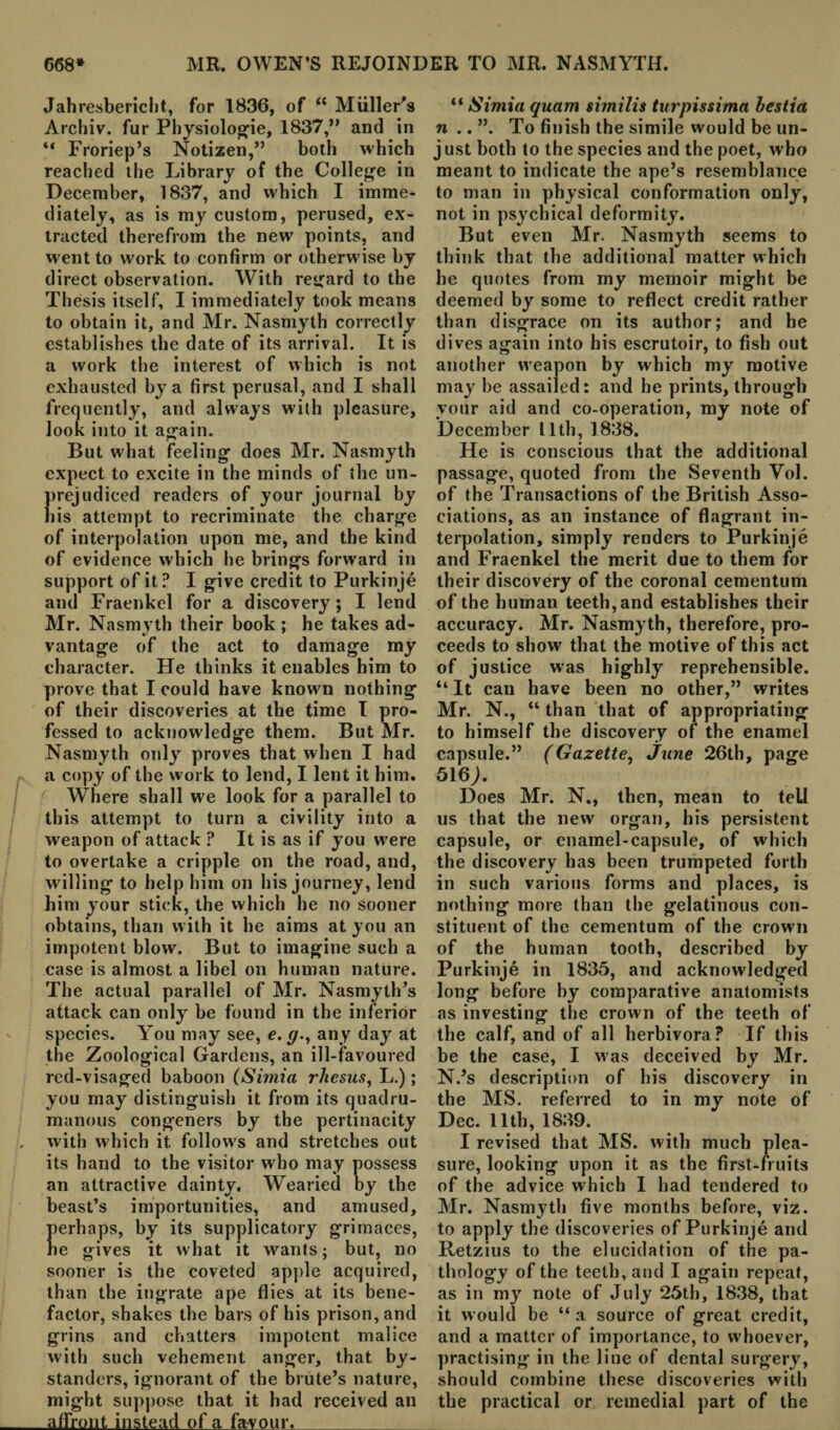 Jahresbericbt, for 1836, of “ Muller's Archiv. fur Physiologic, 1837,” and in “ Froriep’s Notizen,” both which reached the Library of the College in December, 1837, and which I imme¬ diately, as is my custom, perused, ex¬ tracted therefrom the new points, and went to work to confirm or otherwise by direct observation. With regard to the Thesis itself, I immediately took means to obtain it, and Mr. Nasmyth correctly establishes the date of its arrival. It is a work the interest of which is not exhausted by a first perusal, and I shall frequently, and always with pleasure, look into it again. n But what feeling does Mr. Nasmyth expect to excite in the minds of the un¬ prejudiced readers of your journal by lis attempt to recriminate the charge of interpolation upon me, and the kind of evidence which he brings forward in support of it? I give credit to Purkinje and Fraenkel for a discovery; I lend Mr. Nasmyth their book ; he takes ad¬ vantage of the act to damage my character. He thinks it enables him to prove that I could have known nothing of their discoveries at the time I pro¬ fessed to acknowledge them. But Mr. Nasmyth only proves that when I had a copy of the work to lend, I lent it him. Where shall we look for a parallel to this attempt to turn a civility into a weapon of attack ? It is as if you were to overtake a cripple on the road, and, willing to help him on his journey, lend him your stick, the which he no sooner obtains, than with it he aims at you an impotent blow. But to imagine such a case is almost a libel on human nature. The actual parallel of Mr. Nasmyth’s attack can only be found in the inferior species. Y'ou may see, e. g., any day at the Zoological Gardens, an ill-favoured red-visaged baboon (Simla rhesus, L.); you may distinguish it from its quadru- manous congeners by the pertinacity , with which it follows and stretches out its hand to the visitor who may possess an attractive dainty. Wearied by the beast’s importunities, and amused, erhaps, by its supplicatory grimaces, e gives it what it wants; but, no sooner is the coveted apple acquired, than the ingrate ape flies at its bene¬ factor, shakes the bars of his prison, and grins and chatters impotent malice with such vehement anger, that by¬ standers, ignorant of the brute’s nature, might suppose that it had received an affront instead of a favour. “ Simia quam similis turpissima hestia n .. ”. To finish the simile would be un¬ just both to the species and the poet, who meant to indicate the ape’s resemblance to man in physical conformation only, not in psychical deformity. But even Mr. Nasmyth seems to think that the additional matter which he quotes from my memoir might be deemed by some to reflect credit rather than disgrace on its author; and he dives again into his escrutoir, to fish out another weapon by which my motive may be assailed: and he prints, through your aid and co-operation, my note of December 11th, 1838. He is conscious that the additional passage, quoted from the Seventh Yol. of the Transactions of the British Asso¬ ciations, as an instance of flagrant in¬ terpolation, simply renders to Purkinje and Fraenkel the merit due to them for their discovery of the coronal cementum of the human teeth, and establishes their accuracy. Mr. Nasmyth, therefore, pro¬ ceeds to show that the motive of this act of justice was highly reprehensible. “It can have been no other,” writes Mr. N., “ than that of appropriating to himself the discovery of the enamel capsule.” (Gazette, June 26th, page 516;. Does Mr. N., then, mean to tell us that the new organ, his persistent capsule, or enamel-capsule, of which the discovery has been trumpeted forth in such various forms and places, is nothing more than the gelatinous con¬ stituent of the cementum of the crown of the human tooth, described by Purkinje in 1835, and acknowledged long before by comparative anatomists as investing the crown of the teeth of the calf, and of all herbivora? If this be the case, I was deceived by Mr. N.’s description of his discovery in the MS. referred to in my note of Dec. 11th, 1839. I revised that MS. with much plea¬ sure, looking upon it as the first-fruits of the advice which I had tendered to Mr. Nasmyth five months before, viz. to apply the discoveries of Purkinje and Retzius to the elucidation of the pa¬ thology of the teeth, and I again repeat, as in my note of July 25th, 1838, that it would be “ a source of great credit, and a matter of importance, to whoever, practising in the line of dental surgery, should combine these discoveries with the practical or remedial part of the