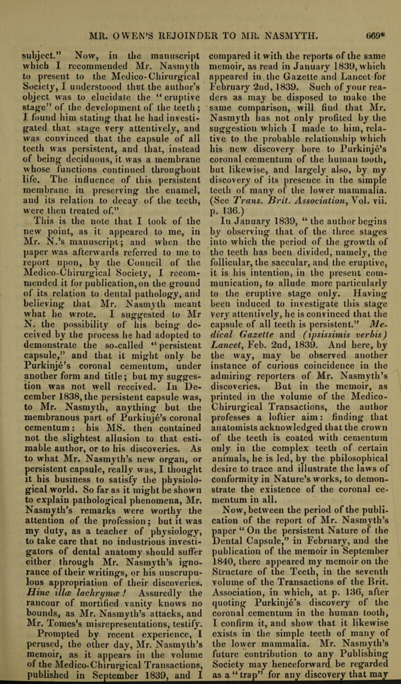 subject.” Now, in the manuscript which I recommended Mr. Nasmyth to present to the Medico-Chirurgical Society, I understood thut the author’s object was to elucidate the “eruptive stage” of the development of the teeth ; I found him stating that he had investi¬ gated that stage very attentively, and was convinced that the capsule of all teeth was persistent, and that, instead of being deciduous, it was a membrane whose functions continued throughout life. The influence of this persistent membrane in preserving the enamel, and its relation to decay of the teeth, were then treated of.” This is the note that I took of the new point, as it appeared to me, in Mr. N.’s manuscript; and when the paper was afterwards referred to me to report upon, by the Council of the Medico-Chirurgical Society, I recom¬ mended it for publication, on the ground of its relation to dental pathology, and believing that Mr. Nasmyth meant what he wrote. I suggested to Mr N. the possibility of his being de¬ ceived by the process he had adopted to demonstrate the so-called “ persistent capsule,” and that it might only be Purkinje’s coronal cementum, under another form and title; but my sugges¬ tion was not well received. In De¬ cember 1838, the persistent capsule was, to Mr. Nasmyth, anything but the membranous part of Purkinj6’s coronal cementum: his MS. then contained not the slightest allusion to that esti¬ mable author, or to his discoveries. As to what Mr. Nasmyth’s new organ, or persistent capsule, really was, I thought it his business to satisfy the physiolo¬ gical world. So far as it might be shown to explain pathological phenomena, Mr. Nasmyth’s remarks were worthy the attention of the profession ; but it was my duty, as a teacher of physiology, to take care that no industrious investi¬ gators of dental anatomy should suffer either through Mr. Nasmyth’s igno¬ rance of their w ritings, or his unscrupu¬ lous appropriation of their discoveries. Hinc illce lachrymce ! Assuredly the rancour of mortified vanity knows no bounds, as Mr. Nasmyth’s attacks, and Mr. Tomes’s misrepresentations, testify. Prompted by recent experience, I perused, the other day, Mr. Nasmyth’s memoir, as it appears in the volume of the Medico-Chirurgical Transactions, publishedinSeptemberl839^an^I compared it w'ith the reports of the same memoir, as read in January 1839, which appeared in the Gazette and Lancet for February 2nd, 1839. Such of your rea¬ ders as may be disposed to make the same comparison, will find that Mr. Nasmyth has not only profited by the suggestion which I made to him, rela¬ tive to the probable relationship which his new discovery bore to Purkinje’s coronal cocmentum of the human tooth, but likewise, and largely also, by my discovery of its presence in the simple teeth of many of the lower mammalia. (See Trans. Brit. Association, Yol. vii. p. 136.) In January 1839, “ the author begins by observing that of the three stages into which the period of the grow th of the teeth has been divided, namely, the follicular, the saccular, and the eruptive, it is his intention, in the present com¬ munication, to allude more particularly to the eruptive stage only. Having been induced to investigate this stage very attentively, he is convinced that the capsule of all teeth is persistent.” Me¬ dical Gazette and (ipsissimis verbis) Lancet, Feb. 2nd, 1839. And here, by the way, may be observed another instance of curious coincidence in the admiring reporters of Mr. Nasmyth’s discoveries. But in the memoir, as printed in the volume of the Medico- Chirurgical Transactions, the author professes a loftier aim: finding that anatomists acknowledged that the crown of the teeth is coated with cementum only in the complex teeth of certain animals, he is led, by the philosophical desire to trace and illustrate the laws of conformity in Nature’s works, to demon¬ strate the existence of the coronal ce¬ mentum in all. Now, betw een the period of the publi¬ cation of the report of Mr. Nasmyth’s paper “ On the persistent Nature of the Dental Capsule,” in February, and the publication of the memoir in September 1840, there appeared my memoir on the Structure of the Teeth, in the seventh volume of the Transactions of the Brit. Association, in which, at p. 136, after quoting Purkinje’s discovery of the coronal cementum in the human tooth, I confirm it, and show that it likewise exists in the simple teeth of many of the lower mammalia. Mr. Nasmyth’s future contribution to any Publishing Society may henceforward be regarded as a “trap” for an