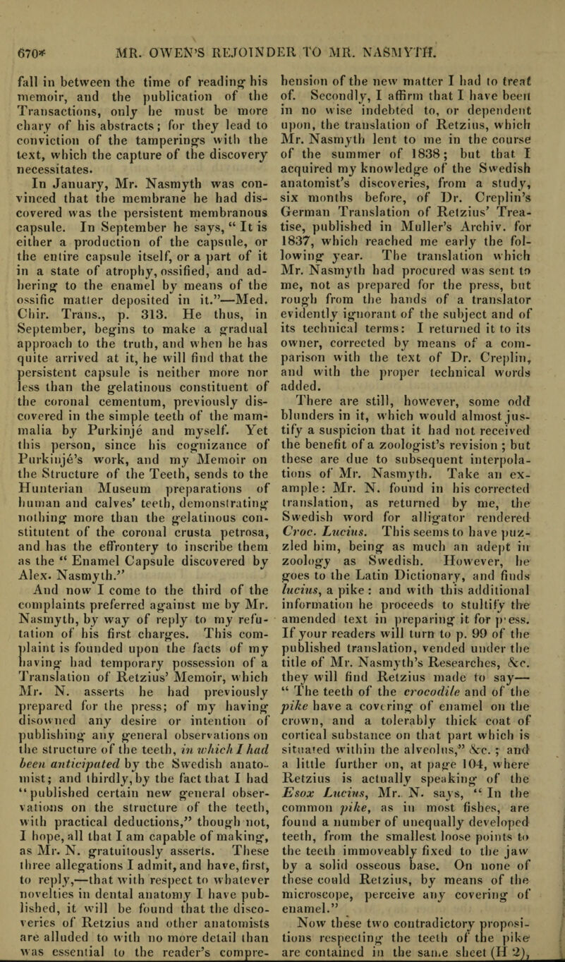 fall in between the time of reading- his memoir, and the publication of the Transactions, only he must be more chary of his abstracts; for they lead to conviction of the tamperings with the text, which the capture of the discovery necessitates. In January, Mr. Nasmyth was con¬ vinced that the membrane he had dis¬ covered was the persistent membranous capsule. In September he says, “ It is either a production of the capsule, or the entire capsule itself, or a part of it in a state of atrophy, ossified, and ad¬ hering to the enamel by means of the ossific matter deposited in it.”—Med. Chir. Trans., p. 313. He thus, in September, begins to make a gradual approach to the truth, and when he has quite arrived at it, he will find that the persistent capsule is neither more nor less than the gelatinous constituent of the coronal cementum, previously dis¬ covered in the simple teeth of the mam¬ malia by Purkinje and myself. Yet this person, since his cognizance of Purkinje’s wrork, and my Memoir on the Structure of the Teeth, sends to the Hunterian Museum preparations of human and calves’ teeth, demonstrating nothing more than the gelatinous con- stitutent of the coronal crusta petrosa, and has the effrontery to inscribe them as the “ Enamel Capsule discovered by Alex. Nasmyth.” And now I come to the third of the complaints preferred against me by Mr. Nasmyth, by way of reply to my refu¬ tation of his first charges. This com- daint is founded upon the facts of my laving had temporary possession of a Translation of Retzius’ Memoir, which Mr. N. asserts he had previously prepared for the press; of my having disowned any desire or intention of publishing any general observations on the structure of the teeth, in which I had been anticipated by the Swedish anato¬ mist; and thirdly, by the fact that I had “ published certain new general obser¬ vations on the structure of the teeth, with practical deductions,” though not, I hope, all that I am capable of making, as Mr. N. gratuitously asserts. These three allegations I admit, and have, first, to reply,—that with respect to whatever novelties in dental anatomy I have pub¬ lished, it will be found that the disco¬ veries of Retzius and other anatomists are alluded to with no more detail than bension of the new matter I had to treat of. Secondly, I affirm that I have been in no wise indebted to, or dependent upon, the translation of Retzius, which Mr. Nasmyth lent to me in the course of the summer of 1838; but that. I acquired my knowledge of the Swedish anatomist’s discoveries, from a study, six months before, of Dr. Creplin’s German Translation of Retzius’ Trea¬ tise, published in Muller’s Archiv. for 1837, which reached me early the fol¬ lowing year. The translation which Mr. Nasmyth had procured was sent to me, not as prepared for the press, but rough from the bands of a translator evidently ignorant of the subject and of its technical terms: I returned it to its owner, corrected by means of a com¬ parison with the text of Dr. Creplin, and with the proper technical words added. There are still, how'ever, some odd blunders in it, w hich w ould almost jus¬ tify a suspicion that it had not received the benefit of a zoologist’s revision ; but these are due to subsequent interpola¬ tions of Mr. Nasmyth. Take an ex¬ ample: Mr. N. found in his corrected translation, as returned by me, the Swedish word for alligator rendered Croc. Lucius. This seems to have puz¬ zled him, being as much an adept in zoology as Swedish. However, he goes to the Latin Dictionary, and finds lucius, a pike : and with this additional information he proceeds to stultify the amended text in preparing it for pr ess. If your readers will turn to p. 99 of the published translation, vended under the title of Mr. Nasmyth’s Researches, See. they will find Retzius made to say— “ The teeth of the crocodile and of the pike have a covering of enamel on the crown, and a tolerably thick coat of cortical substance on that part which is situated within the alveolus,” &c. ; and a little further on, at page 104, where Retzius is actually speaking of the Esox Lucius, Mr. N. says, “ In the common pike, as iti most fishes, are found a number of unequally developed teeth, from the smallest loose points to the teeth immoveably fixed to the jaw by a solid osseous base. On none of these could Retzius, by means of the microscope, perceive any covering of enamel.” Now these two contradictory proposi¬ tions respecting the teeth of the pike