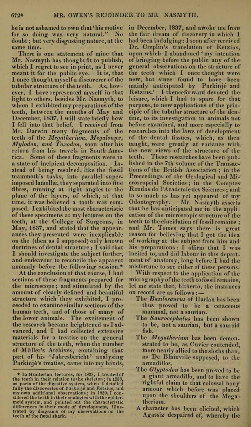 he is not ashamed to own that‘his motive for so doing1 was very natural.” No doubt; but very disgustingnature, at the same time. There is one statement of mine that Mr. Nasmyth has thought fit to publish, which I regret to see in print, as I never meant it for the public eye. It is, that I once thought myself a discoverer of the tubular structure of the teeth. As, how¬ ever, I have represented myself in that light to others, besides Mr. Nasmyth, to whom I exhibited my preparations of the teeth, between the months of May and December, 1837,1 will state briefly how I fell into that belief. I received from Mr. Darwin many fragments of the teeth of the Megatherium, Megalonyx, Mylodon, and Toxodon, soon after his return from his travels in South Ame¬ rica. Some of these fragments were in a state of incipient decomposition. In¬ stead of being resolved, like the fossil mammoth’s tusks, into parallel super¬ imposed lamellee, they separated into fine fibres, running at right angles to the plane of the layers, of which, at that time, it was believed a tooth was com¬ posed. I exhibited the most characteristic of these specimens at my lectures on the teeth, at the College of Surgeons, in May, 1837, and stated that the appear¬ ances they presented were inexplicable on the (then as I supposed) only known doctrines of dental structure ; I said that I should investigate the subject further, and endeavour to reconcile the apparent anomaly before the following session.* At the conclusion of that course, I had sections of these fragments prepared for the microscope; and stimulated by the amount of clearly defined and beautiful structure which they exhibited, I pro¬ ceeded to examine similar sections of the human teeth, and of those of many of the lower animals. The excitement of the research became heightened as I ad¬ vanced, and I had collected extensive materials for a treatise on the general structure of the teeth, when the number of Muller’s Archives, containing that part of his ‘Jahresbericht ’ analysing JPurkinje’s treatise, came into my hands, * In Hunterian lectures, for 1837, I treated of the teeth in their relation to the skeleton ; in 1839, as parts of the digestive system, when I detailed fully the discoveries of Purkinj6 and Retzius, and my own additional observations; in 183ff,I con¬ sidered the teeth in their analogies with the epider¬ moid system, and pointed out the characteristic differences in their mode of development, illus¬ trated by diagrams of my observations on the teeth of the fcetal shark. in December, 1837, and awoke me from the fair dream of discovery in which I had been indulging: I soon after received Dr. Creplin’s translation of Retzius, upon which I abandoned ‘my intention of bringing before the public any of the general observations on the structure of the teeth which I once thought were new, but since found to have been mainly anticipated by Purkinje and Retzius.’ I thenceforward devoted the leisure, which I had to spare for that purpose, to new' applications of the prin¬ ciple of the tubular structure of the den¬ tine, to its investigation in animals not before examined, and more especially to researches into the laws of development of the dental tissues, which, as then taught, were greatly at variance with the new views of the structure of the teeth. These researches have been pub¬ lished in the 7th volume of the Transac¬ tions of the British Association ; in the Proceedings of the Geological and Mi- croscopcial Societies; in the Comptes Rendus de l’Academiedes Sciences ; and in so much as has yet appeared of my Odontography. Mr. Nasmyth asserts that he has anticipated me in the appli¬ cation of the microscopic structure of the teeth to the elucidation of fossil remains ; and Mr. Tomes says there is great reason for believing that I got the idea of w orking at the subject from him and his preparations: I affirm that I was incited to, and did labour in this depart¬ ment of anatomy, long before I had the misfortune to see either of these persons. With respect to the application of the micrography of the teeth to fossil remains, let me state that, hitherto, the instances on record are as follows : — The Basilosaurus of Harlan has been thus proved to be a cetaceous mammal, not a saurian. The Saurocephalus has been shown to be, not a saurian, but a sauroid fish. The Megatherium has been demon¬ strated to be, as Cuvier contended, more nearly allied to the sloths than, as De Blainville supposed, to the armadillos. The Glyptodon has been proved to be a giant armadillo, and to have the rightful claim to that colossal bony armour W'hich before was placed upon the shoulders of the Mega¬ therium. A character has been elicited, which Agassiz despaired of, whereby the