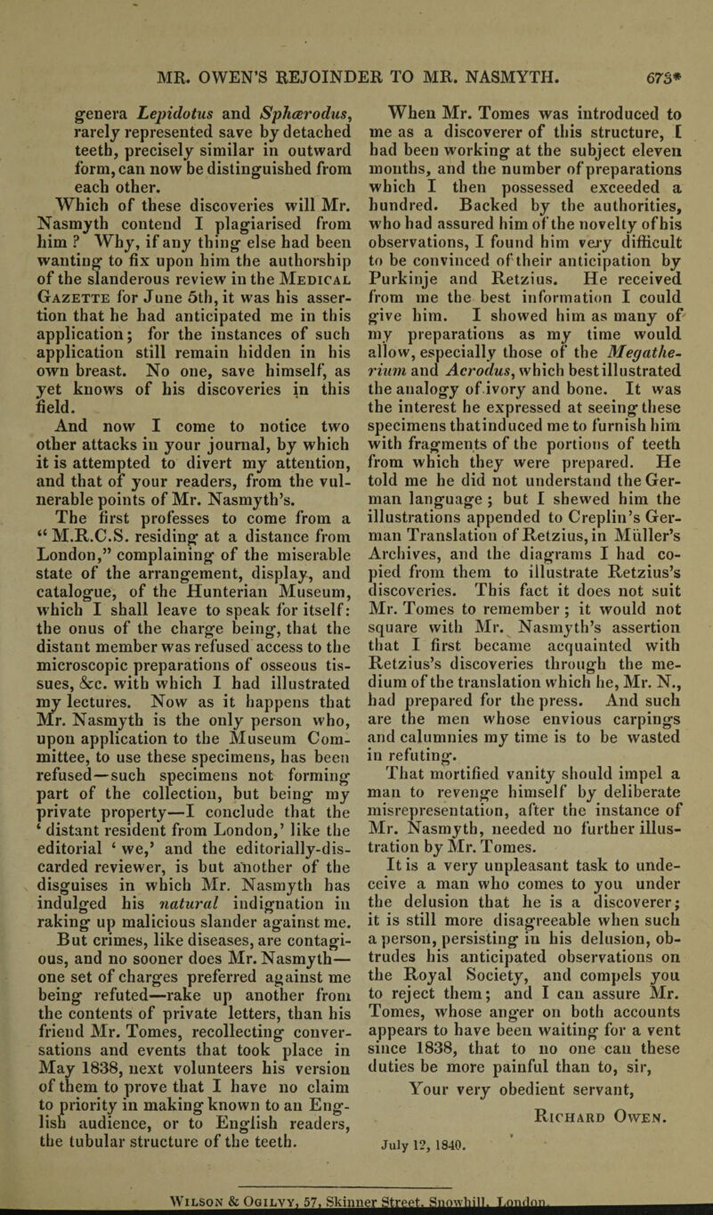 genera Lepidotus and Splicerodus, rarely represented save by detached teeth, precisely similar in outward form, can now be distinguished from each other. Which of these discoveries will Mr. Nasmyth contend I plagiarised from him ? Why, if any thing else had been wanting to fix upon him the authorship of the slanderous review in the Medical Gazette for June 5th, it was his asser¬ tion that he had anticipated me in this application; for the instances of such application still remain hidden in his own breast. No one, save himself, as yet knows of his discoveries in this field. And now I come to notice two other attacks in your journal, by which it is attempted to divert my attention, and that of your readers, from the vul¬ nerable points of Mr. Nasmyth’s. The first professes to come from a “ M.R.C.S. residing at a distance from London,” complaining of the miserable state of the arrangement, display, and catalogue, of the Hunterian Museum, which I shall leave to speak for itself: the onus of the charge being, that the distant member was refused access to the microscopic preparations of osseous tis¬ sues, &c. with which I had illustrated my lectures. Now as it happens that Mr. Nasmyth is the only person who, upon application to the Museum Com¬ mittee, to use these specimens, has been refused—such specimens not forming part of the collection, but being my private property—I conclude that the ‘ distant resident from London,’ like the editorial ‘ we,’ and the editorially-dis¬ carded reviewer, is but another of the disguises in which Mr. Nasmyth has indulged his natural indignation in raking up malicious slander against me. But crimes, like diseases, are contagi¬ ous, and no sooner does Mr. Nasmyth— one set of charges preferred against me being refuted—rake up another from the contents of private letters, than his friend Mr. Tomes, recollecting conver¬ sations and events that took place in May 1838, next volunteers his version of them to prove that I have no claim to priority in making known to an Eng¬ lish audience, or to English readers, the tubular structure of the teeth. When Mr. Tomes was introduced to me as a discoverer of this structure, l had been working at the subject eleven months, and the number of preparations which I then possessed exceeded a hundred. Backed by tbe authorities, who had assured him of the novelty of his observations, I found him very difficult to be convinced of their anticipation by Purkinje and Retzius. He received from me the best information I could give him. I showed him as many of my preparations as my time would allow, especially those of the Megathe¬ rium and Acrodus, which best illustrated the analogy of ivory and bone. It was the interest he expressed at seeing these specimens thatinduced me to furnish him with fragments of the portions of teeth from which they were prepared. He told me he did not understand the Ger¬ man language ; but I shewed him the illustrations appended to Creplin’s Ger¬ man Translation of Retzius, in Muller’s Archives, and the diagrams I had co¬ pied from them to illustrate Retzius’s discoveries. This fact it does not suit Mr. Tomes to remember ; it would not square with Mr. Nasmyth’s assertion that I first became acquainted with Retzius’s discoveries through the me¬ dium of the translation which he, Mr. N., had prepared for the press. And such are the men whose envious carpings and calumnies my time is to be wasted in refuting. That mortified vanity should impel a man to revenge himself by deliberate misrepresentation, after the instance of Mr. Nasmyth, needed no further illus¬ tration by Mr. Tomes. It is a very unpleasant task to unde¬ ceive a man who comes to you under the delusion that he is a discoverer; it is still more disagreeable when such a person, persisting in his delusion, ob¬ trudes his anticipated observations on the Royal Society, and compels you to reject them; and I can assure Mr. Tomes, whose ang’er on both accounts appears to have been waiting for a vent since 1838, that to no one can these duties be more painful than to, sir, Your very obedient servant, Richard Owen. July 12, 1840. Wilson & OoiLyy, 57. Skinner Street. S.m'vhill, London