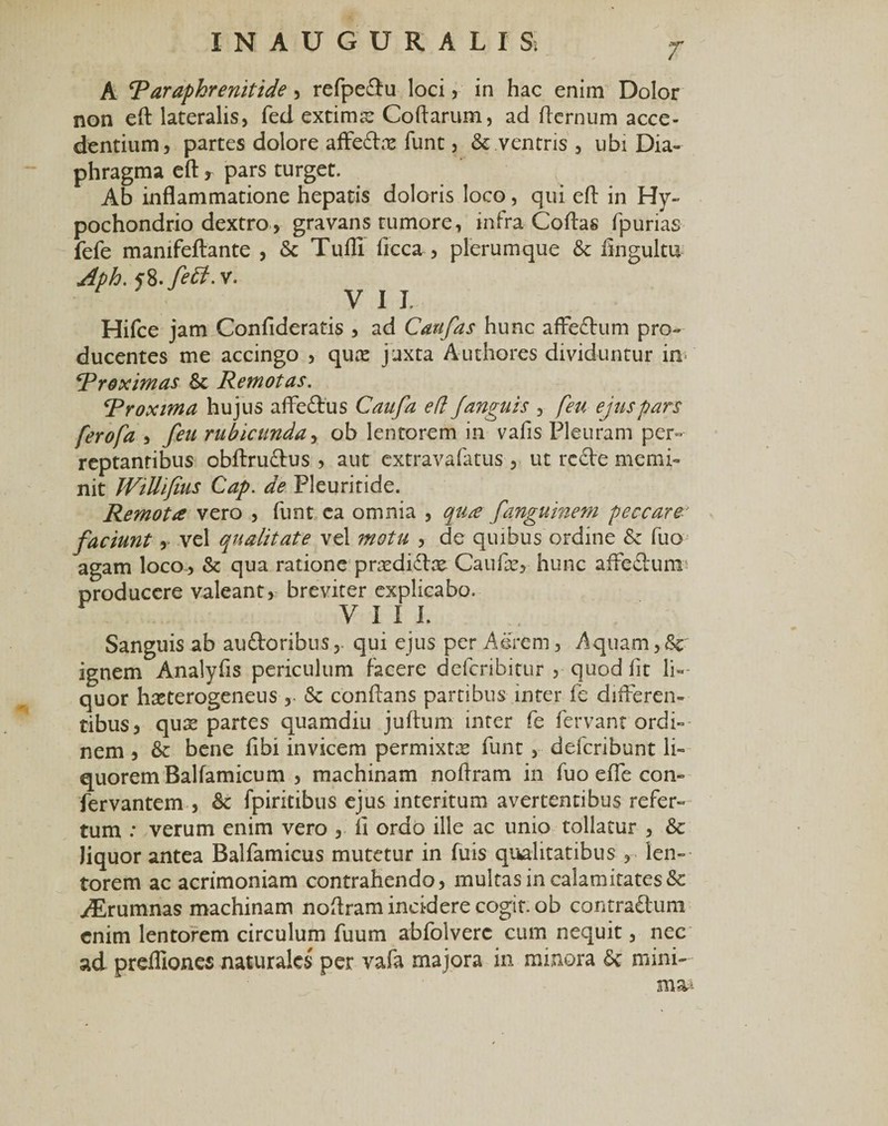 A Taraphrenitide, refpe&amp;u loci, in hac enim Dolor non eft lateralis, fed extirme Coftarum, ad fternum acce¬ dentium, partes dolore afFedhx funt, &amp; .ventris , ubi Dia¬ phragma eft, pars turget. Ab inflammatione hepatis doloris loco, qui eft in Hy¬ pochondrio dextro, gravans tumore, infra Coftas fpurias fefe manifeftante , &amp; Tufli ficca , plerumque &amp; lingultu f8. feff.v. V I I. Hifce jam Confideratis , ad Cati fas hunc affedhim pro¬ ducentes me accingo , quis j uxta A udiores dividuntur in- \Proximas &amp; Remotas. Rroxima hujus afFe&amp;us Caufa e (i /anguis , feu ejus pars ferofa , feu rubicunda, ob lentorem in vafis Pleuram per¬ reptantibus obftru&amp;us , aut cxtravafatus , ut rcde memi¬ nit Willi/ius Cap. de Pleuritide. Remota vero , funt ca omnia , qua fanguinem peccare faciunt, vel qualitate vel motu , de quibus ordine &amp; fuo agam loco, &amp; qua ratione pnedifbe Caufte, hunc aifeclumr producere valeant, breviter explicabo. VIII. Sanguis ab aixftoribus, qui ejus per Aerem, Aquam,8c ignem Analyfis periculum facere defcribitur , quod fit li¬ quor hasterogeneus , &lt;Sc conflans partibus inter fe differen¬ tibus, qus partes quamdiu juftum inter fe fervant ordi¬ nem , &amp; bene fibi invicem permixta funt , defcribunt li¬ quorem Balfamicum , machinam noftram in fuo efle con- fervantem , &amp; fpiritibus ejus interitum avertentibus refer¬ tum : verum enim vero , ft ordo ille ac unio tollatur , &amp; liquor antea Balfamicus mutetur in fuis qualitatibus , len¬ torem ac acrimoniam contrahendo, multas in calamitates &amp; yErumnas machinam noftram incidere cogit, ob contra£tum enim lentorem circulum fuum abfolverc cum nequit, nec ad preftlones naturales per vafa majora in minora &amp; mini¬ ma*