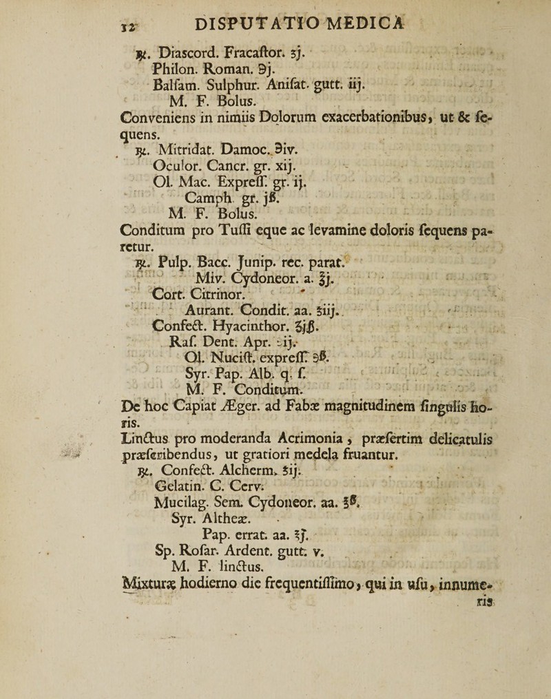 ,r DISPUTATIO MEDICA Diascord. Fracaftor. 3j. Philon. Roman. 9j. Balfam. Sulphur. Anifat. gutt. iij. M. F. Bolus. Conveniens in nimiis Dolorum exacerbationibus * ut &amp; fe- quens. j$L. Mitridat. Damoc. 9iv. Oculor. Cancr. gr. xij. Ol. Mac. Expreff! gr. i}. Camph gr. jfl. M. F. Bolus. Conditum pro Tufli eque ac levamine doloris fcquens pa¬ retur. Pulp. Bacc. Junip. rcc. parat. Miv. Cydoneor. a. Jj. Cort. Citrinor. ; Aurant. Condit, aa. giij.  . Confett. Hyacinthor. Raf. Dent. Apr. -ij. 04. Nucift. exprefl? 90. Syr. Pap. Alb. q. f. M. F. Conditum. De hoc Capiat iEger. ad Fabat magnitudinem fingulis ho¬ ris. Linttus pro moderanda Acrimonia , prxfertim delicatulis ^ pratfembendus, ut gratiori medela fruantur. j$l. Confett. Alcherim ?ij. Gelatin. C. Cerv. Mucilag. Sem. Cydoneor. aa. §0. Syr. Althese. Pap. errat, aa. ^j. Sp. Rofar. Ardent. gutt; v. M. F. lin&amp;us. Mixturae hodierno dic frcqucntifllmo &gt; qui in ufu &gt; innume¬ ris