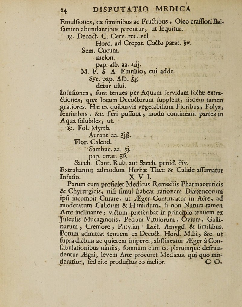 Emulfiones, ex feminibus ac Frudibus, Oleo craffioriBal'- famico abundantibus parentur, ut fcquitur. j}4. Decod. C. Cerv. rec. vel Hord. ad Crepat. Codo parat. Sem. Cucum, melon. pap. alb. aa. $iij. M. F. S. A. Emulfioj cui adde Syr. pap. Alb. detur ufui. Infufiones , funt tenues per Aquam fervidam fadae extra- diones, qux locum Decodorum fupplent, iisdem tamen gratiores. Hx ex quibusvis vegetabilium Floribus, Folys, feminibns , &amp;c. fieri poffunt, modo contineant partes in Aqua folubiles, ut. $4. Fol. Myrth. Aurant aa. £}$. . . , Flor. Calend. Sambuc. aa. %j. pap. errat. Sacch. Cant. Rub. aut Sacch. penid. 9iv. Extrahantur admodum Herbas Thee &amp; Calide aflumatur Infufio. XVI. Parum cum proficiet Medicus Remediis Pharmaceuticis &amp; Chyrurgicis, nifi fimul habeat rationem Diabeticorum ipfi incumbit Curare, ut /Eger Contineatur in Aere, ad moderatum Calidum &amp; Humidum , fi non Natura tamen Arte inclinante j vidum prasferibat in principio tenuem ex Jufculis Mucaginofis, Pedum Vitulorum, Ovium, Galli¬ narum , Cremore, Phtyfan : Lad. Amygd. &amp; fimilibus. Potum admittat tenuem ex Decod. Hord. Milii, &amp;c. ut fupradidum ac quietem imperet, abftineatur A£ger a Con¬ fabulationibus nimiis, fomnum cum eo plerumque defrau¬ dentur A£gri$ levem Arte procuret Medicus, qui quo mo¬ deratior, fed rite produdus eo melior. C O-