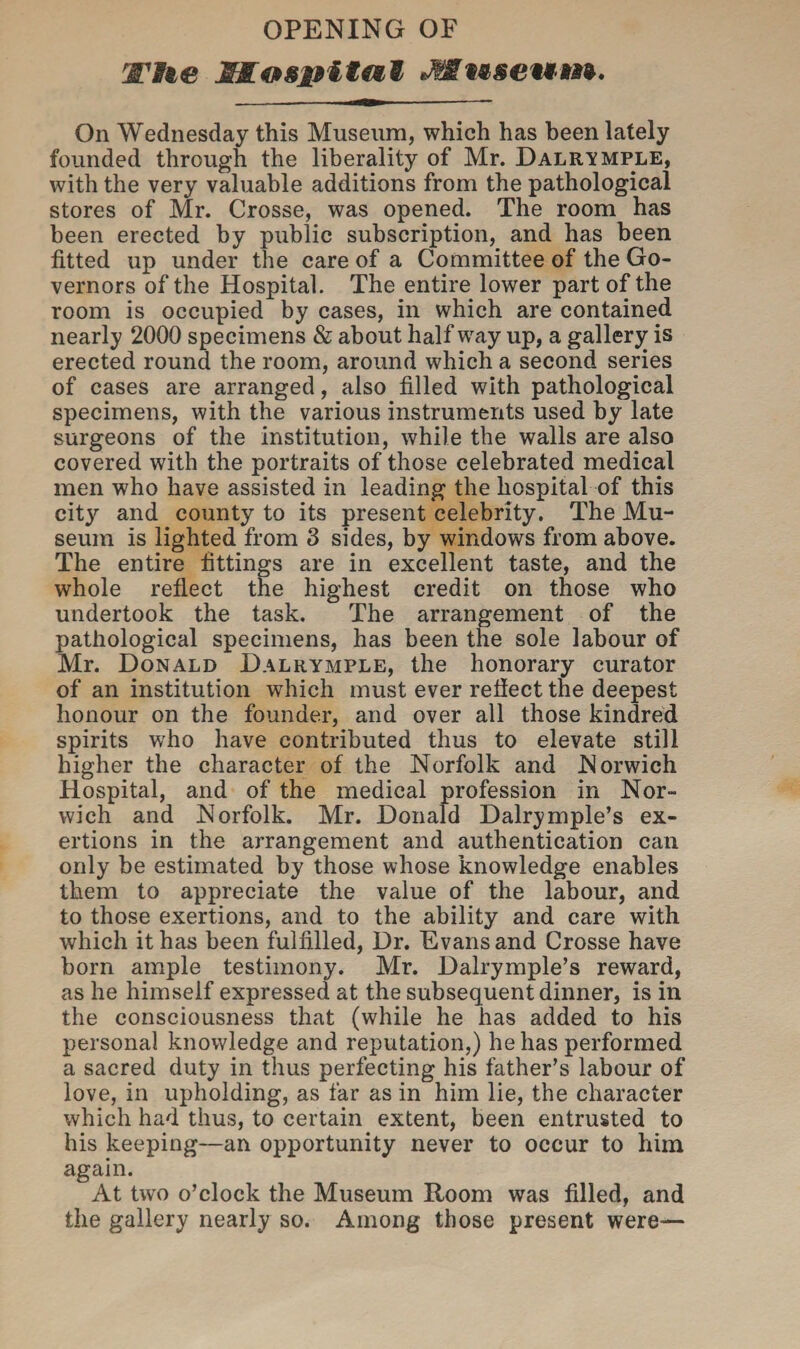 OPENING OF wne l&nsiHtal Jttuseum. On Wednesday this Museum, which has been lately founded through the liberality of Mr. Dalrymple, with the very valuable additions from the pathological stores of Mr. Crosse, was opened. The room has been erected by public subscription, and has been fitted up under the care of a Committee of the Go¬ vernors of the Hospital. The entire lower part of the room is occupied by cases, in which are contained nearly 2000 specimens & about halfway up, a gallery is erected round the room, around which a second series of cases are arranged, also filled with pathological specimens, with the various instruments used by late surgeons of the institution, while the walls are also covered with the portraits of those celebrated medical men who have assisted in leading the hospital of this city and county to its present celebrity. The Mu¬ seum is lighted from 3 sides, by windows from above. The entire fittings are in excellent taste, and the whole reflect the highest credit on those who undertook the task. The arrangement of the pathological specimens, has been the sole labour of Mr. Donald Dalrymple, the honorary curator of an institution which must ever reflect the deepest honour on the founder, and over all those kindred spirits who have contributed thus to elevate still higher the character of the Norfolk and Norwich Hospital, and of the medical profession in Nor¬ wich and Norfolk. Mr. Donald Dairymple’s ex¬ ertions in the arrangement and authentication can only be estimated by those whose knowledge enables them to appreciate the value of the labour, and to those exertions, and to the ability and care with which it has been fulfilled, Dr. Evans and Crosse have born ample testimony. Mr. Dalrymple’s reward, as he himself expressed at the subsequent dinner, is in the consciousness that (while he has added to his personal knowledge and reputation,) he has performed a sacred duty in thus perfecting his father’s labour of love, in upholding, as far as in him lie, the character which had thus, to certain extent, been entrusted to his keeping—an opportunity never to occur to him again. At two o’clock the Museum Room was filled, and the gallery nearly so. Among those present were—