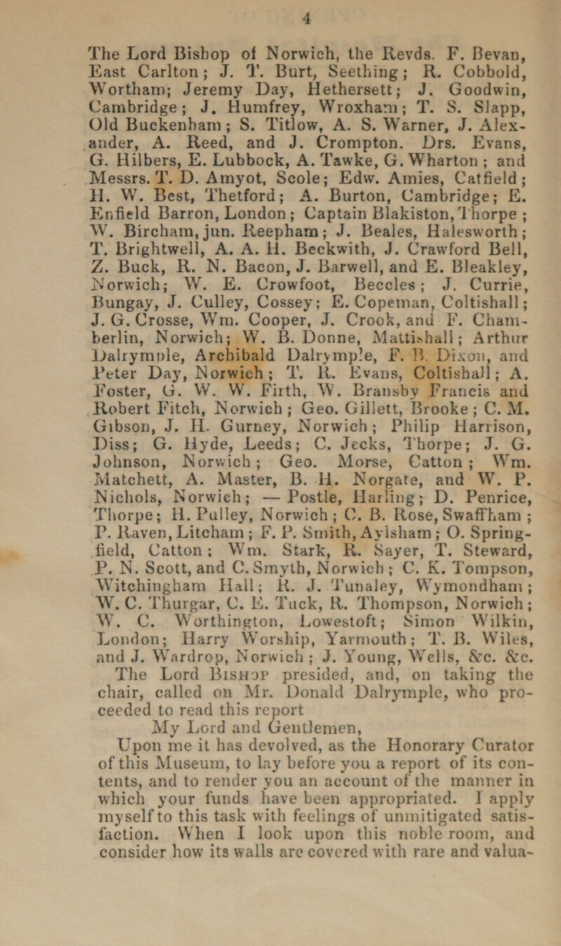 The Lord Bishop of Norwich, the Revds. F. Bevan, East Carlton; J. T. Burt, Seething; R. Cobbold, Wortham; Jeremy Day, Hethersett; J. Goodwin, Cambridge; J. Humfrey, Wroxham; T. S. Slapp, Old Buckenham ; S. Titlow, A. S. Warner, J. Alex¬ ander, A. Reed, and J. Crompton. Drs. Evans, G. Hilbers, E. Lubbock, A. Tawke, G. Wharton ; and Messrs. T. D. Amyot, Scole; Edw. Amies, Catfield ; H. W. Best, Thetford; A. Burton, Cambridge; E. Enfield Barron, London ; Captain Blakiston, Thorpe ; W. Bircham, jun. Reepham; J. Beales, Halesworth; T. Brightwell, A. A. li. Beckwith, J. Crawford Bell, Z. Buck, R. N. Bacon, J. Barwell, and E. Bleakley, Norwich; W. E. Crowfoot, Beccles; J. Currie, Bungay, J. Culley, Cossey; E. Copeman, Coltishall; J. G. Crosse, Win. Cooper, J. Crook, and F. Cham¬ berlin, Norwich; W. B. Donne, Matti&hall; Arthur Dalrymple, Archibald Dalrymple, F. B. Dixon, and Deter Day, Norwich; T. R. Evans, Coltishall; A. Foster, G. W. W. Firth, W. Bransby Francis and Robert Fitch, Norwich ; Geo. Gillett, Brooke ; C. M. Gibson, J. H. Gurney, Norwich; Philip Harrison, Diss; G. Hyde, Leeds; C. Jecks, Thorpe; J. G. Johnson, Norwich; Geo. Morse, Catton ; Wm. Matchett, A. Master, B. li. Norgate, and W. P. Nichols, Norwich; —Postle, Harling; D. Penrice, Thorpe; H. Pulley, Norwich; C. B. Rose, Swaffham ; P. Raven, Litcham ; F. P. Smith, Aylsham ; O. Spring- field, Catton; Wm. Stark, R. Sayer, T. Steward, P. N. Scott, and C.Smyth, Norwich ; C. K. Tompson, Witchingham Hall; R. J. Tunaley, Wymondham ; W. C. Thurgar, C. E. Tuck, R. Thompson, Norwich; W. C. Worthington, Lowestoft; Simon Wilkin, London; Harry Worship, Yarmouth; T. B. Wiles, and J. Wardrop, Norwich ; J. Young, Wells, &c. &c. The Lord Bishop presided, and, on taking the chair, called on Mr. Donald Dalrymple, who pro¬ ceeded to read this report My Lord and Gentlemen, Upon me it has devolved, as the Honorary Curator of this Museum, to lay before you a report of its con¬ tents, and to render you an account of the manner in which your funds have been appropriated, i apply myself to this task with feelings of unmitigated satis¬ faction. When I look upon this noble room, and consider how its walls are covered with rare and valua-