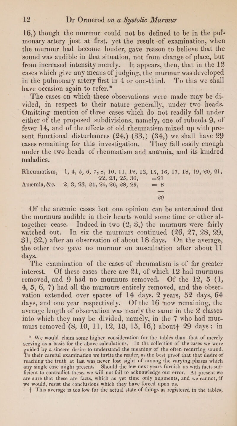 16,) though the murmur could not be defined to be in the pul* monary artery just at first, yet the result of examination, when the murmur had become louder, gave reason to believe that the sound was audible in that situation, not from change of place, but from increased intensity merely. It appears, then, that in the 12 cases which give any means of judging, the murmur was developed in the pulmonary artery first in 4 or one-third. To this we shall have occasion again to refer.* The cases on which these observations were made may be di¬ vided, in respect to their nature generally, under two heads. Omitting mention of three cases which do not readily fall under either of the proposed subdivisions, namely, one of rubeola 9, of fever 14, and of the effects of old rheumatism mixed up with pre¬ sent functional disturbances (24,) (S3,) (34,) we shall have 29 cases remaining for this investigation. They fall easily enough under the two heads of rheumatism and anaemia, and its kindred maladies. Rheumatism, 1, 4, 5, 6, 7, 8, 10, 11, lc2, 13, 15, 16, 17, 18, 19, 20, 21, 22, 23, 25, 30, =21 Anaemia, &c. 2, 3, 23, 24, 25, 26, 28, 29, = 8 29 Of the anaemic cases but one opinion can be entertained that the murmurs audible in their hearts would some time or other al¬ together cease. Indeed in two (2, 3,) the murmurs were fairly watched out. In six the murmurs continued (26, 27, 28, 29, 31, 32,) after an observation of about 18 days. On the average, the other two gave no murmur on auscultation after about 11 days. The examination of the cases of rheumatism is of far greater interest. Of these cases there are 21, of which 12 had murmurs removed, and 9 had no murmurs removed. Of the 12, 5 (1, 4, 5, 6, 7) had all the murmurs entirely removed, and the obser¬ vation extended over spaces of 14 days, 2 years, 52 days, 64 days, and one year respectively. Of the 16 now remaining, the average length of observation was nearly the same in the 2 classes into which they may be divided, namely, in the 7 who had mur¬ murs removed (8, 10, 11, 12, 13, 15, 16,) aboutf 29 days; in * We would claim some higher consideration for the tables than that of merely serving as a basis for the above calculations. In the collection of the cases we were guided by a sincere desire to understand the meaning of the often recurring sound. To their careful examination we invite the reader, as the best proof that that desire of reaching the truth at last was never lost sight of among the varying phases which any single case might present. Should the few next years furnish us with facts suf¬ ficient to contradict these, we will not fail to acknowledge our error. At present we are sure that these are facts, which as yet time only augments, and we cannot, if we would, resist the conclusions which they have forced upon us. f This average is too low for the actual state of things as registered in the tables,