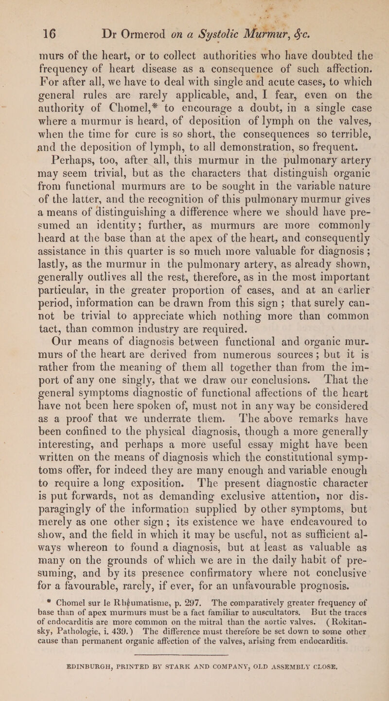 lnurs of the heart, or to collect authorities who have doubted the frequency of heart disease as a consequence of such affection. For after all, we have to deal with single and acute cases, to which general rules are rarely applicable, and, I fear, even on the authority of Chomel,* to encourage a doubt, in a single case where a murmur is heard, of deposition of lymph on the valves, when the time for cure is so short, the consequences so terrible, and the deposition of lymph, to all demonstration, so frequent. Perhaps, too, after all, this murmur in the pulmonary artery may seem trivial, but as the characters that distinguish organic from functional murmurs are to be sought in the variable nature of the latter, and the recognition of this pulmonary murmur gives a means of distinguishing a difference where we should have pre¬ sumed an identity; further, as murmurs are more commonly heard at the base than at the apex of the heart, and consequently assistance in this quarter is so much more valuable for diagnosis ; lastly, as the murmur in the pulmonary artery, as already shown, generally outlives all the rest, therefore, as in the most important particular, in the greater proportion of cases, and at an earlier period, information can be drawn from this sign ; that surely can¬ not be trivial to appreciate which nothing more than common tact, than common industry are required. Our means of diagnosis between functional and organic mur¬ murs of the heart are derived from numerous sources ; but it is rather from the meaning of them all together than from the im¬ port of any one singly, that we draw our conclusions. That the general symptoms diagnostic of functional affections of the heart have not been here spoken of, must not in any way be considered as a proof that we underrate them. The above remarks have been confined to the physical diagnosis, though a more generally interesting, and perhaps a more useful essay might have been written on the means of diagnosis which the constitutional symp¬ toms offer, for indeed they are many enough and variable enough to require a long exposition. The present diagnostic character is put forwards, not as demanding exclusive attention, nor dis¬ paragingly of the information supplied by other symptoms, but merely as one other sign ; its existence we have endeavoured to show, and the field in which it may be useful, not as sufficient al¬ ways whereon to found a diagnosis, but at least as valuable as many on the grounds of which we are in the daily habit of pre¬ suming, and by its presence confirmatory where not conclusive for a favourable, rarely, if ever, for an unfavourable prognosis. * Chomel sur le Rheumatisme, p. 297. The comparatively greater frequency of base than of apex murmurs must be a fact familiar to auscultators. But the traces of endocarditis are more common on the mitral than the aortic valves. ( Rokitan¬ sky, Pathologie, i. 439.) The difference must therefore be set down to some other cause than permanent organic affection of the valves, arising from endocarditis. EDINBURGH, PRINTED BY STARK AND COMPANY, OLD ASSEMBLY CLOSE.