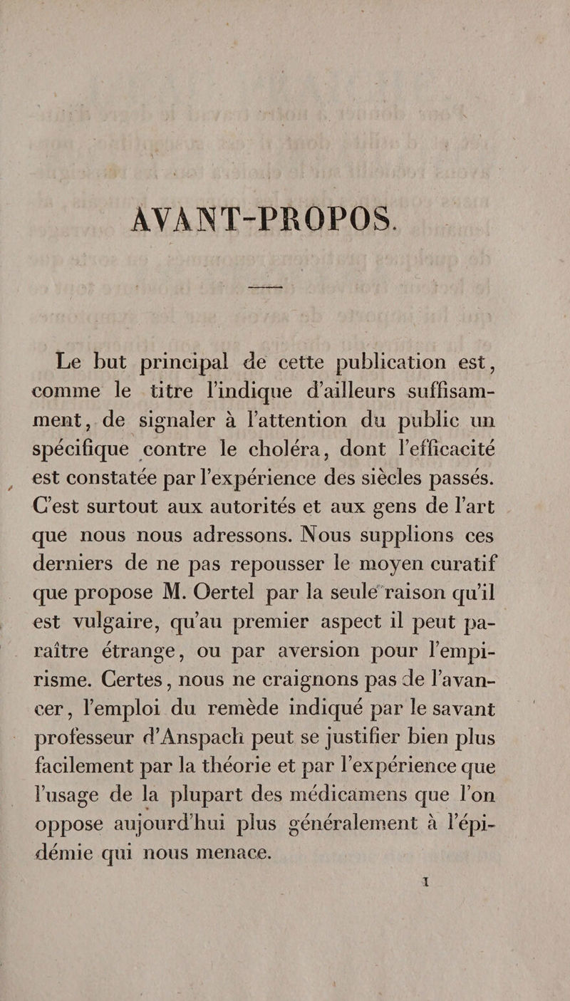 AVANT-PROPOS Le but principal de cette publication est, comme le titre l’indique d’ailleurs suffisam¬ ment, de signaler à l’attention du publie un spécifique contre le choléra, dont l’efficacité est constatée par l’expérience des siècles passés. C’est surtout aux autorités et aux gens de l’art que nous nous adressons. Nous supplions ces derniers de ne pas repousser le moyen curatif que propose M. Oertel par la seule raison qu’il est vulgaire, qu’au premier aspect il peut pa¬ raître étrange, ou par aversion pour l’empi¬ risme. Certes, nous ne craignons pas de l’avan¬ cer, l’emploi du remède indiqué par le savant professeur d’Anspach peut se justifier bien plus facilement par la théorie et par l’expérience que l’usage de la plupart des médicamens que l’on oppose aujourd’hui plus généralement à l’épi¬ démie qui nous menace.
